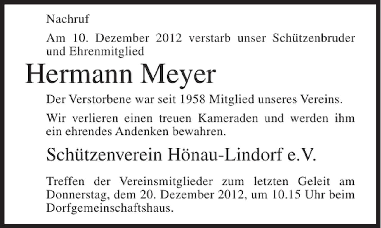 <p>Nachruf<br />Am 10. Dezember 2012 verstarb unser Schützenbruder<br />und Ehrenmitglied</p><p>Hermann Meyer<br />Der Verstorbene war seit 1958 Mitglied unseres Vereins.<br />Wir verlieren einen treuen Kameraden und werden ihm<br />ein ehrendes Andenken bewahren.</p><p>Schützenverein Hönau-Lindorf e.V.<br />Treffen der Vereinsmitglieder zum letzten Geleit am<br />Donnerstag, dem 20. Dezember 2012, um 10.15 Uhr beim<br />Dorfgemeinschaftshaus.</p>