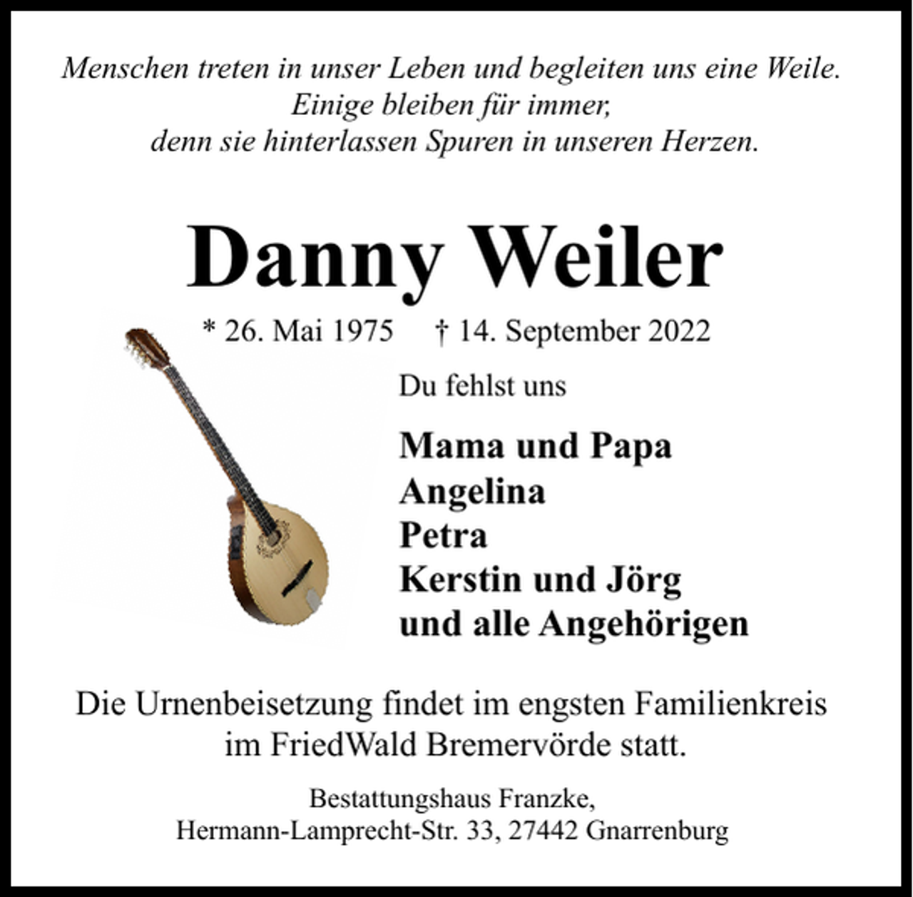 <p>Menschen treten in unser Leben und begleiten uns eine Weile.<br />Einige bleiben für immer,<br />denn sie hinterlassen Spuren in unseren Herzen.</p><p>Danny Weiler<br />* 26. Mai 1975</p><p>† 14. September 2022</p><p>Du fehlst uns</p><p>Mama und Papa<br />Angelina<br />Petra<br />Kerstin und Jörg<br />und alle Angehörigen<br />Die Urnenbeisetzung findet im engsten Familienkreis<br />im FriedWald Bremervörde statt.<br />Bestattungshaus Franzke,<br />Hermann-Lamprecht-Str. 33, 27442 Gnarrenburg</p>