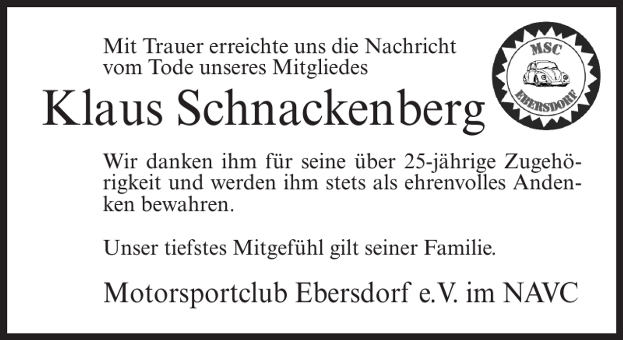 <p>Mit Trauer erreichte uns die Nachricht<br />vom Tode unseres Mitgliedes</p><p>Klaus Schnackenberg<br />Wir danken ihm für seine über 25-jährige Zugehörigkeit und werden ihm stets als ehrenvolles Andenken bewahren.<br />Unser tiefstes Mitgefühl gilt seiner Familie.</p><p>Motorsportclub Ebersdorf e.V. im NAVC</p>