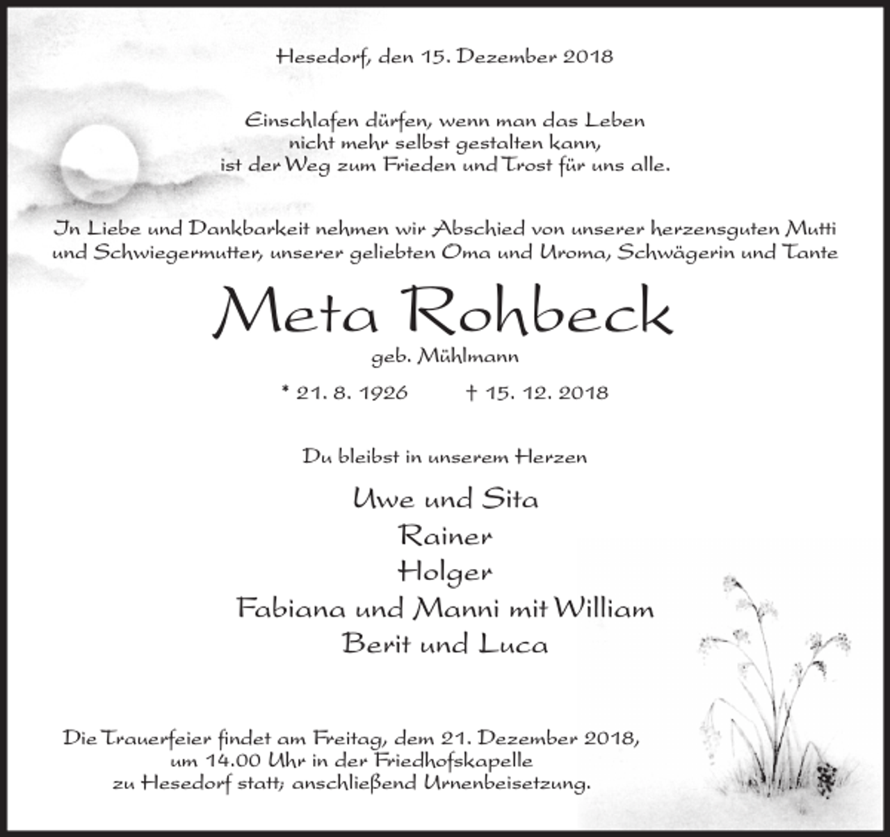<p>Hesedorf, den 15. Dezember 2018<br />Einschlafen dürfen, wenn man das Leben<br />nicht mehr selbst gestalten kann,<br />ist der Weg zum Frieden und Trost für uns alle.<br />In Liebe und Dankbarkeit nehmen wir Abschied von unserer herzensguten Mutti<br />und Schwiegermutter, unserer geliebten Oma und Uroma, Schwägerin und Tante</p><p>Meta Rohbeck<br />geb. Mühlmann</p><p>* 21. 8. 1926</p><p>† 15. 12. 2018</p><p>Du bleibst in unserem Herzen</p><p>Uwe und Sita<br />Rainer<br />Holger<br />Fabiana und Manni mit William<br />Berit und Luca<br />Die Trauerfeier findet am Freitag, dem 21. Dezember 2018,<br />um 14.00 Uhr in der Friedhofskapelle<br />zu Hesedorf statt; anschließend Urnenbeisetzung.</p>