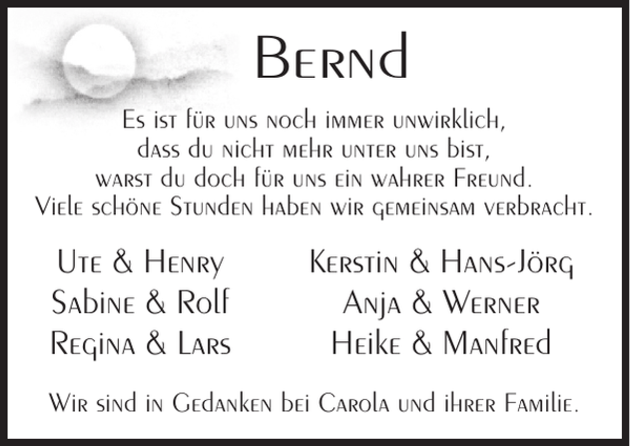 <p>Bernd<br />Es ist für uns noch immer unwirklich,<br />dass du nicht mehr unter uns bist,<br />warst du doch für uns ein wahrer Freund.<br />Viele schöne Stunden haben wir gemeinsam verbracht.</p><p>Ute &amp; Henry<br />Sabine &amp; Rolf<br />Regina &amp; Lars</p><p>Kerstin &amp; Hans-Jörg<br />Anja &amp; Werner<br />Heike &amp; Manfred</p><p>Wir sind in Gedanken bei Carola und ihrer Familie.</p>