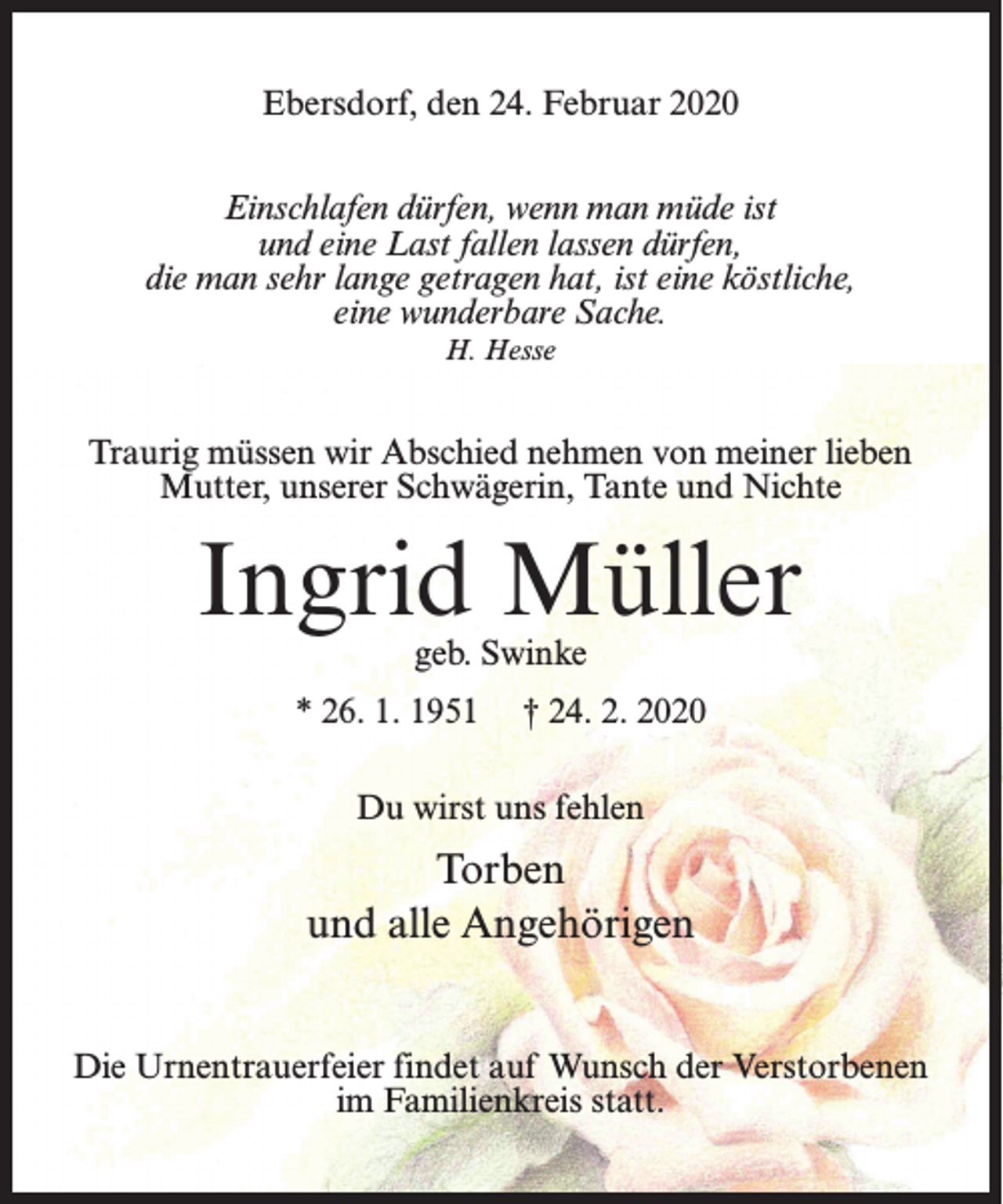 <p>Ebersdorf, den 24. Februar 2020<br />Einschlafen dürfen, wenn man müde ist<br />und eine Last fallen lassen dürfen,<br />die man sehr lange getragen hat, ist eine köstliche,<br />eine wunderbare Sache.<br />H. Hesse</p><p>Traurig müssen wir Abschied nehmen von meiner lieben<br />Mutter, unserer Schwägerin, Tante und Nichte</p><p>Ingrid Müller<br />geb. Swinke</p><p>* 26. 1. 1951</p><p>† 24. 2. 2020</p><p>Du wirst uns fehlen</p><p>Torben<br />und alle Angehörigen<br />Die Urnentrauerfeier findet auf Wunsch der Verstorbenen<br />im Familienkreis statt.</p>