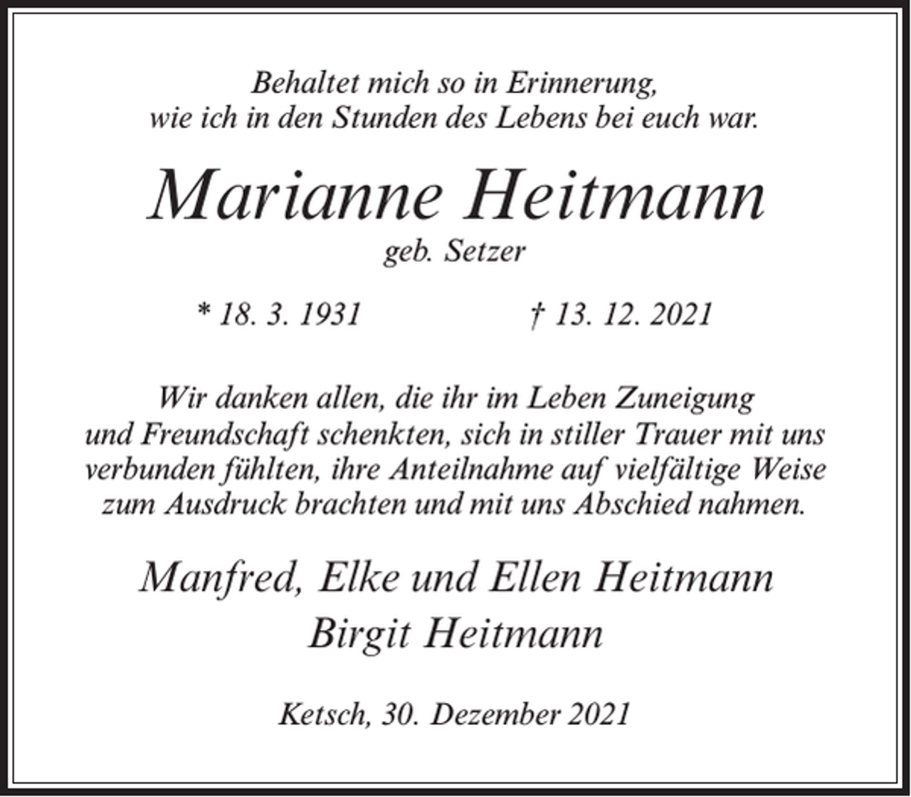 <p>Behaltet mich so in Erinnerung,<br />wie ich in den Stunden des Lebens bei euch war.</p><p>Marianne Heitmann<br />geb. Setzer</p><p>* 18. 3. 1931</p><p>† 13. 12. 2021</p><p>Wir danken allen, die ihr im Leben Zuneigung<br />und Freundschaft schenkten, sich in stiller Trauer mit uns<br />verbunden fühlten, ihre Anteilnahme auf vielfältige Weise<br />zum Ausdruck brachten und mit uns Abschied nahmen.</p><p>Manfred, Elke und Ellen Heitmann<br />Birgit Heitmann<br />Ketsch, 30. Dezember 2021</p>