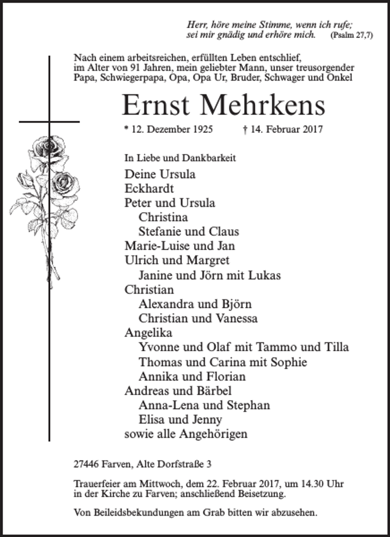 <p>Herr, höre meine Stimme, wenn ich rufe;<br />sei mir gnädig und erhöre mich. (Psalm 27,7)<br />Nach einem arbeitsreichen, erfüllten Leben entschlief,<br />im Alter von 91 Jahren, mein geliebter Mann, unser treusorgender<br />Papa, Schwiegerpapa, Opa, Opa Ur, Bruder, Schwager und Onkel</p><p>Ernst Mehrkens<br />* 12. Dezember 1925 † 14. Februar 2017<br />In Liebe und Dankbarkeit</p><p>Deine Ursula<br />Eckhardt<br />Peter und Ursula<br />Christina<br />Stefanie und Claus<br />Marie-Luise und Jan<br />Ulrich und Margret<br />Janine und Jörn mit Lukas<br />Christian<br />Alexandra und Björn<br />Christian und Vanessa<br />Angelika<br />Yvonne und Olaf mit Tammo und Tilla<br />Thomas und Carina mit Sophie<br />Annika und Florian<br />Andreas und Bärbel<br />Anna-Lena und Stephan<br />Elisa und Jenny<br />sowie alle Angehörigen<br />27446 Farven, Alte Dorfstraße 3<br />Trauerfeier am Mittwoch, dem 22. Februar 2017, um 14.30 Uhr<br />in der Kirche zu Farven; anschließend Beisetzung.<br />Von Beileidsbekundungen am Grab bitten wir abzusehen.</p>