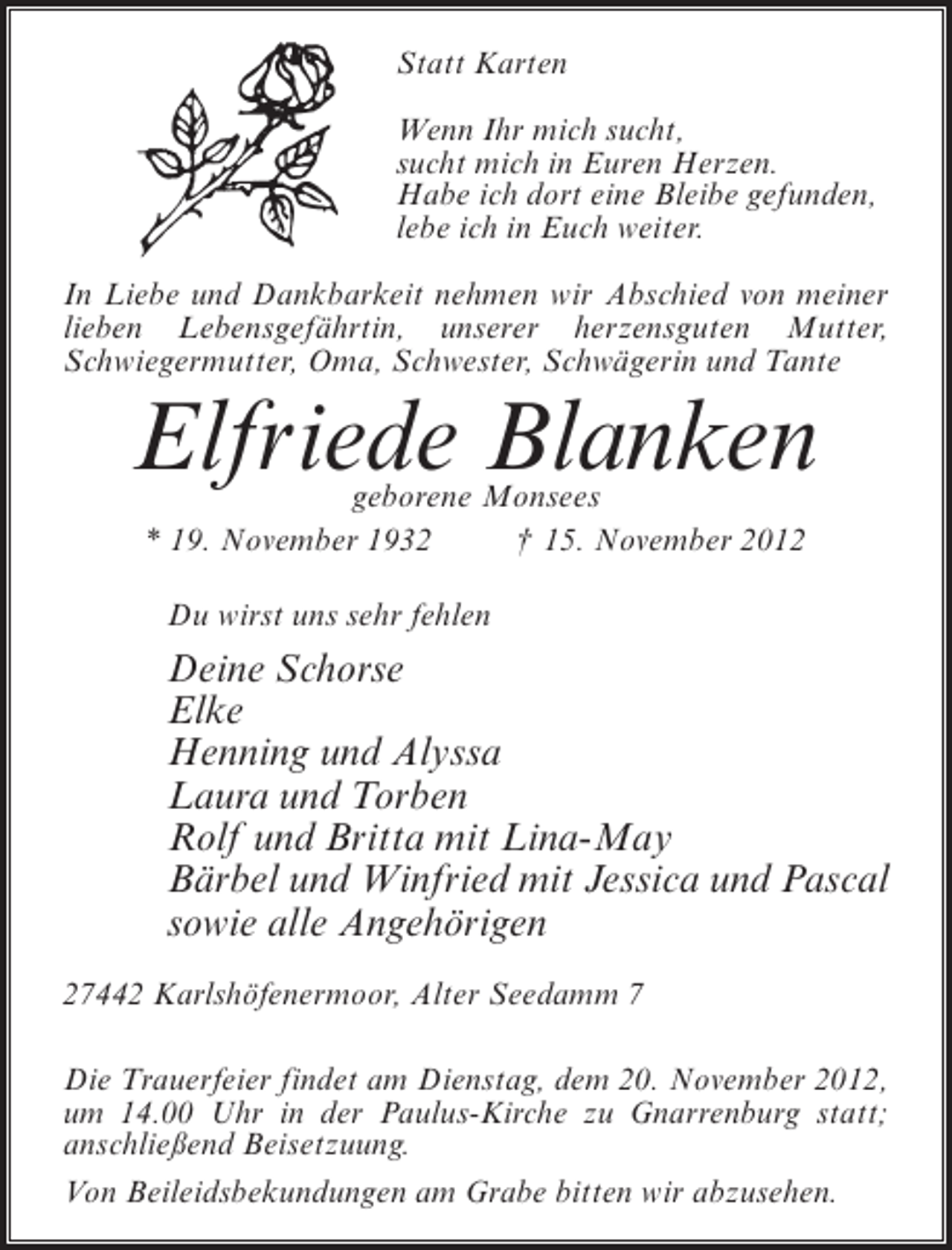 <p>Statt Karten<br />Wenn Ihr mich sucht,<br />sucht mich in Euren Herzen.<br />Habe ich dort eine Bleibe gefunden,<br />lebe ich in Euch weiter.<br />In Liebe und Dankbarkeit nehmen wir Abschied von meiner<br />lieben Lebensgefährtin, unserer herzensguten Mutter,<br />Schwiegermutter, Oma, Schwester, Schwägerin und Tante</p><p>Elfriede Blanken<br />geborene Monsees<br />* 19. November 1932<br />† 15. November 2012<br />Du wirst uns sehr fehlen</p><p>Deine Schorse<br />Elke<br />Henning und Alyssa<br />Laura und Torben<br />Rolf und Britta mit Lina-May<br />Bärbel und Winfried mit Jessica und Pascal<br />sowie alle Angehörigen<br />27442 Karlshöfenermoor, Alter Seedamm 7<br />Die Trauerfeier findet am Dienstag, dem 20. November 2012,<br />um 14.00 Uhr in der Paulus-Kirche zu Gnarrenburg statt;<br />anschließend Beisetzuung.<br />Von Beileidsbekundungen am Grabe bitten wir abzusehen.</p>