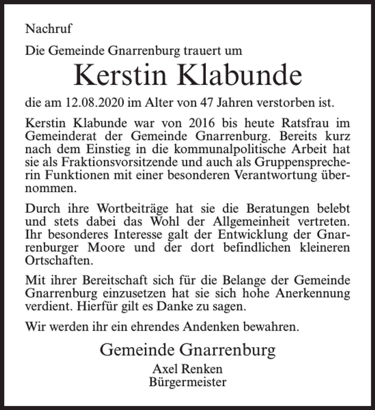 <p>Nachruf<br />Die Gemeinde Gnarrenburg trauert um</p><p>Kerstin Klabunde</p><p>die am 12.08.2020 im Alter von 47 Jahren verstorben ist.<br />Kerstin Klabunde war von 2016 bis heute Ratsfrau im<br />Gemeinderat der Gemeinde Gnarrenburg. Bereits kurz<br />nach dem Einstieg in die kommunalpolitische Arbeit hat<br />sie als Fraktionsvorsitzende und auch als Gruppensprecherin Funktionen mit einer besonderen Verantwortung übernommen.<br />Durch ihre Wortbeiträge hat sie die Beratungen belebt<br />und stets dabei das Wohl der Allgemeinheit vertreten.<br />Ihr besonderes Interesse galt der Entwicklung der Gnarrenburger Moore und der dort befindlichen kleineren<br />Ortschaften.<br />Mit ihrer Bereitschaft sich für die Belange der Gemeinde<br />Gnarrenburg einzusetzen hat sie sich hohe Anerkennung<br />verdient. Hierfür gilt es Danke zu sagen.<br />Wir werden ihr ein ehrendes Andenken bewahren.</p><p>Gemeinde Gnarrenburg<br />Axel Renken<br />Bürgermeister</p>