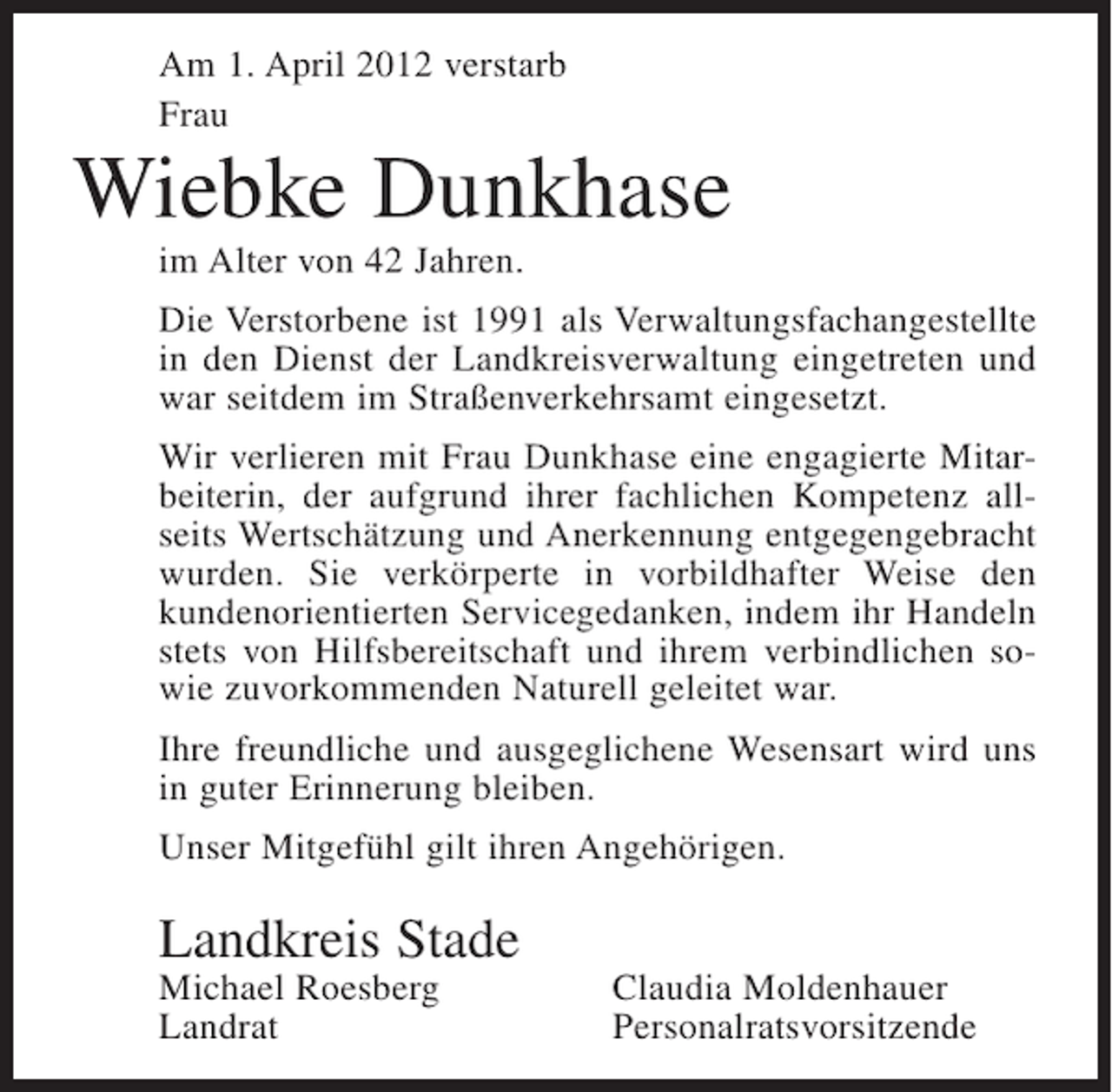 <p>Am 1. April 2012 verstarb<br />Frau</p><p>Wiebke Dunkhase<br />im Alter von 42 Jahren.<br />Die Verstorbene ist 1991 als Verwaltungsfachangestellte<br />in den Dienst der Landkreisverwaltung eingetreten und<br />war seitdem im Straßenverkehrsamt eingesetzt.<br />Wir verlieren mit Frau Dunkhase eine engagierte Mitarbeiterin, der aufgrund ihrer fachlichen Kompetenz allseits Wertschätzung und Anerkennung entgegengebracht<br />wurden. Sie verkörperte in vorbildhafter Weise den<br />kundenorientierten Servicegedanken, indem ihr Handeln<br />stets von Hilfsbereitschaft und ihrem verbindlichen sowie zuvorkommenden Naturell geleitet war.<br />Ihre freundliche und ausgeglichene Wesensart wird uns<br />in guter Erinnerung bleiben.<br />Unser Mitgefühl gilt ihren Angehörigen.</p><p>Landkreis Stade<br />Michael Roesberg<br />Landrat</p><p>Claudia Moldenhauer<br />Personalratsvorsitzende</p>