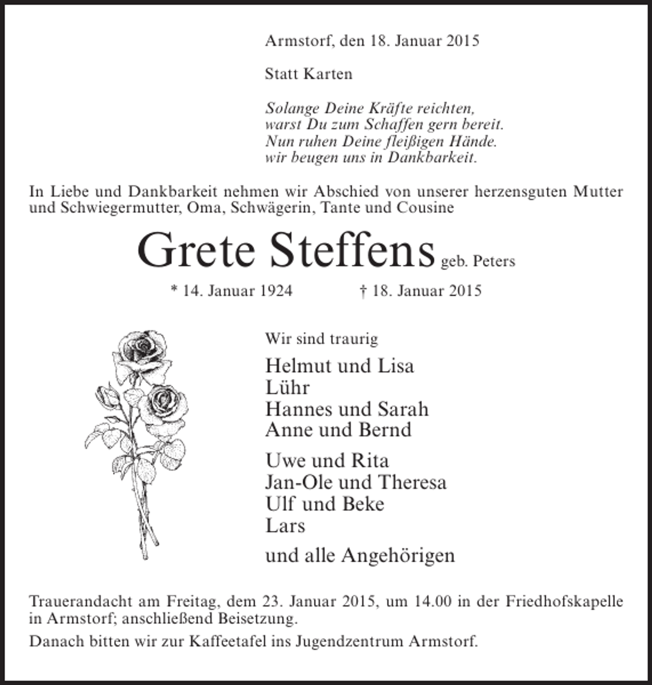 <p>Armstorf, den 18. Januar 2015<br />Statt Karten<br />Solange Deine Kräfte reichten,<br />warst Du zum Schaffen gern bereit.<br />Nun ruhen Deine fleißigen Hände.<br />wir beugen uns in Dankbarkeit.<br />In Liebe und Dankbarkeit nehmen wir Abschied von unserer herzens­ uten Mutter<br />g<br />und Schwiegermutter, Oma, Schwägerin, Tante und Cousine</p><p>Grete Steffens</p><p>geb. Peters</p><p>* 14. Januar 1924 † 18. Januar 2015<br />Wir sind traurig</p><p>Helmut und Lisa<br />Lühr<br />Hannes und Sarah<br />Anne und Bernd<br />Uwe und Rita<br />Jan-Ole und Theresa<br />Ulf und Beke<br />Lars<br />und alle Angehörigen<br />Trauerandacht am Freitag, dem 23. Januar 2015, um 14.00 in der Friedhofskapelle<br />in Armstorf; anschließend Beisetzung.<br />Danach bitten wir zur Kaffeetafel ins Jugendzentrum Armstorf.</p>
