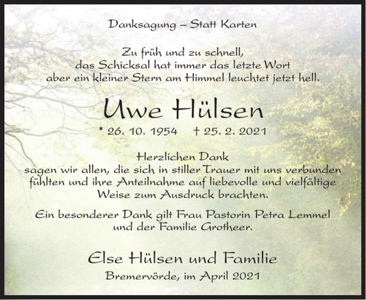 <p>Danksagung – Statt Karten<br />Zu früh und zu schnell,<br />das Schicksal hat immer das letzte Wort<br />aber ein kleiner Stern am Himmel leuchtet jetzt hell.</p><p>Uwe Hülsen</p><p>* 26. 10. 1954</p><p>† 25. 2. 2021</p><p>Herzlichen Dank<br />sagen wir allen, die sich in stiller Trauer mit uns verbunden<br />fühlten und ihre Anteilnahme auf liebevolle und vielfältige<br />Weise zum Ausdruck brachten.<br />Ein besonderer Dank gilt Frau Pastorin Petra Lemmel<br />und der Familie Grotheer.</p><p>Else Hülsen und Familie<br />Bremervörde, im April 2021</p>