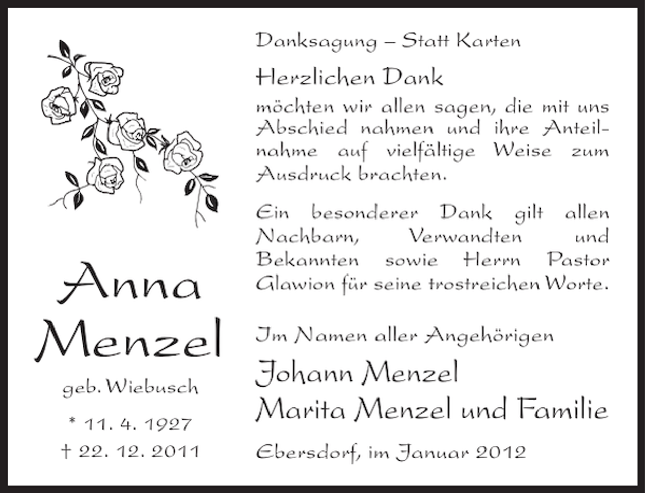 <p>Danksagung – Statt Karten</p><p>Herzlichen Dank<br />möchten wir allen sagen, die mit uns<br />Abschied nahmen und ihre Anteilnahme auf vielfältige Weise zum<br />Ausdruck brachten.</p><p>Anna<br />Menzel<br />geb. Wiebusch<br />* 11. 4. 1927<br />† 22. 12. 2011</p><p>Ein besonderer Dank gilt allen<br />Nachbarn,<br />Verwandten<br />und<br />Bekannten sowie Herrn Pastor<br />Glawion für seine trostreichen Worte.<br />Im Namen aller Angehörigen</p><p>Johann Menzel<br />Marita Menzel und Familie<br />Ebersdorf, im Januar 2012</p>