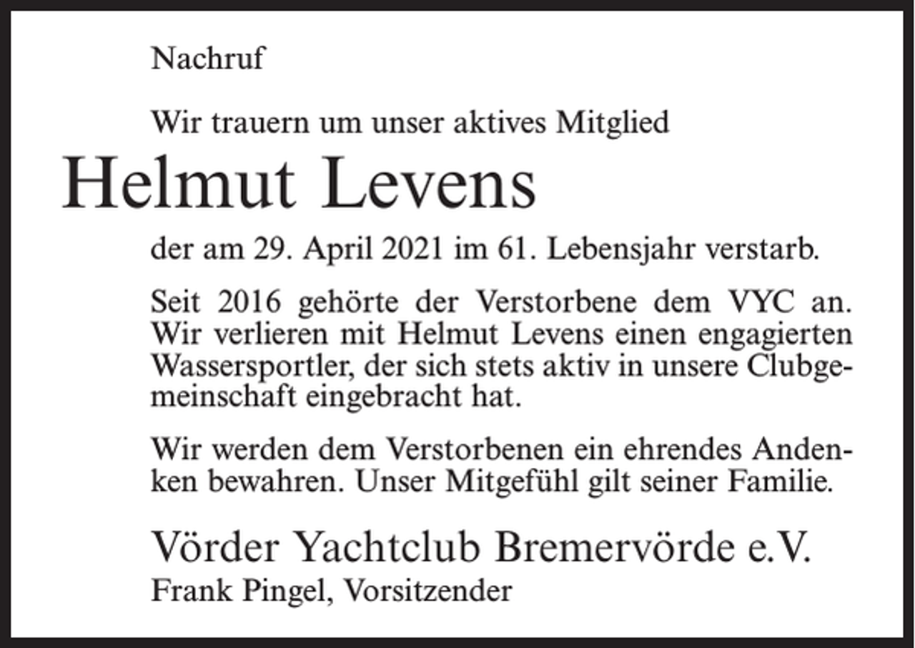<p>Nachruf<br />Wir trauern um unser aktives Mitglied</p><p>Helmut Levens</p><p>der am 29. April 2021 im 61. Lebensjahr verstarb.<br />Seit 2016 gehörte der Verstorbene dem VYC an.<br />Wir verlieren mit Helmut Levens einen engagierten<br />Wassersportler, der sich stets aktiv in unsere Clubgemeinschaft eingebracht hat.<br />Wir werden dem Verstorbenen ein ehrendes Andenken bewahren. Unser Mitgefühl gilt seiner Familie.</p><p>Vörder Yachtclub Bremervörde e.V.<br />Frank Pingel, Vorsitzender</p>