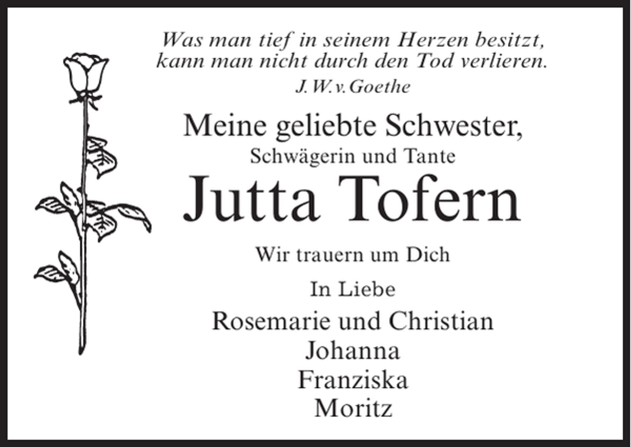 <p>Was man tief in seinem Herzen besitzt,<br />kann man nicht durch den Tod verlieren.<br />J.W.v.Goethe</p><p>Meine geliebte Schwester,<br />Schwägerin und Tante</p><p>Jutta Tofern<br />Wir trauern um Dich<br />In Liebe</p><p>Rosemarie und Christian<br />Johanna<br />Franziska<br />Moritz</p>