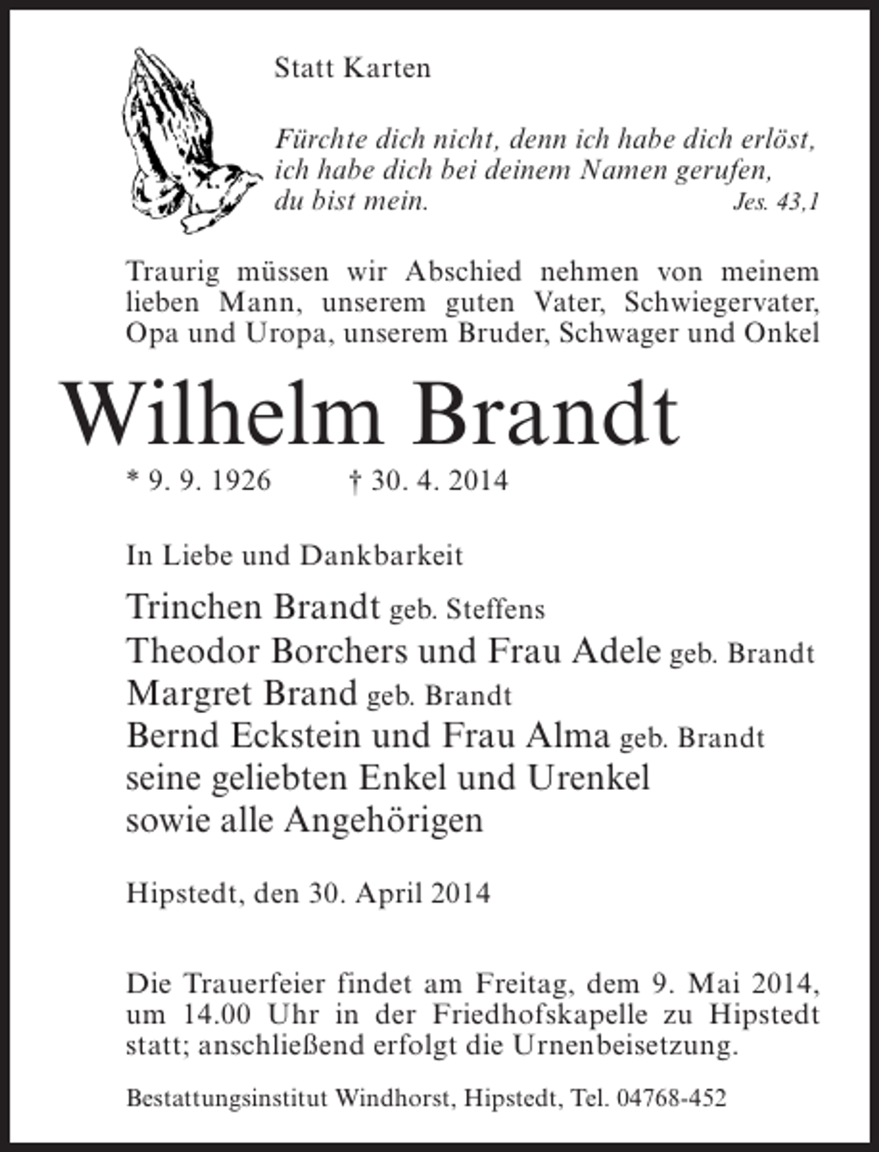 <p>Statt Karten<br />Fürchte dich nicht, denn ich habe dich erlöst,<br />ich habe dich bei deinem Namen gerufen,<br />du bist mein.<br />Jes. 43,1<br />Traurig müssen wir Abschied nehmen von meinem<br />lieben Mann, unserem guten Vater, Schwiegervater,<br />Opa und Uropa, unserem Bruder, Schwager und Onkel</p><p>Wilhelm Brandt<br />* 9. 9. 1926 † 30. 4. 2014<br />In Liebe und Dankbarkeit</p><p>Trinchen Brandt geb. Steffens<br />Theodor Borchers und Frau Adele geb. Brandt<br />Margret Brand geb. Brandt<br />Bernd Eckstein und Frau Alma geb. Brandt<br />seine geliebten Enkel und Urenkel<br />sowie alle Angehörigen<br />Hipstedt, den 30. April 2014<br />Die Trauerfeier findet am Freitag, dem 9. Mai 2014,<br />um 14.00 Uhr in der Friedhofskapelle zu Hipstedt<br />statt; anschließend erfolgt die Urnenbeisetzung.<br />Bestattungsinstitut Windhorst, Hipstedt, Tel. 04768-452</p>