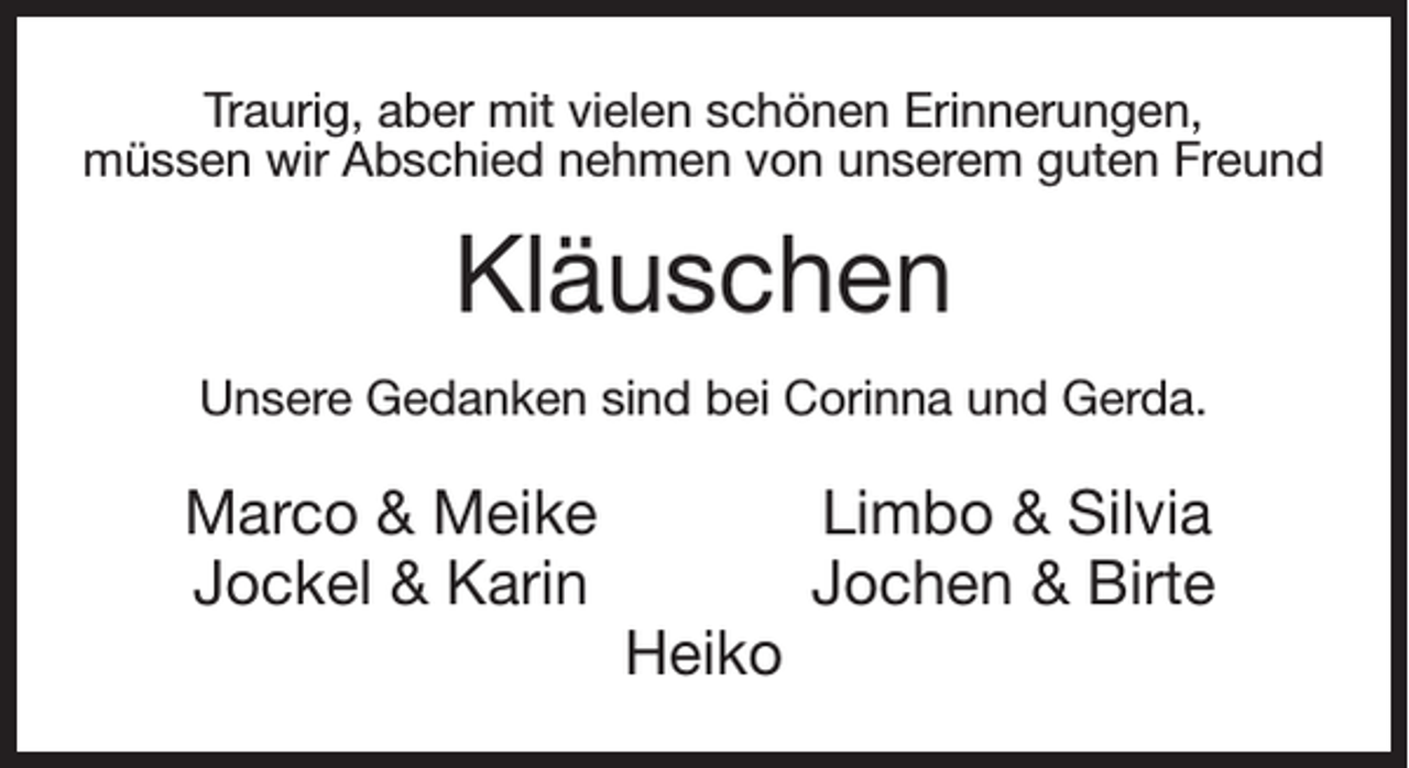 <p>Traurig, aber mit vielen schönen Erinnerungen,<br />müssen wir Abschied nehmen von unserem guten Freund</p><p>Kläuschen<br />Unsere Gedanken sind bei Corinna und Gerda.</p><p>Marco &amp; Meike<br />Jockel &amp; Karin</p><p>Heiko</p><p>Limbo &amp; Silvia<br />Jochen &amp; Birte</p>
