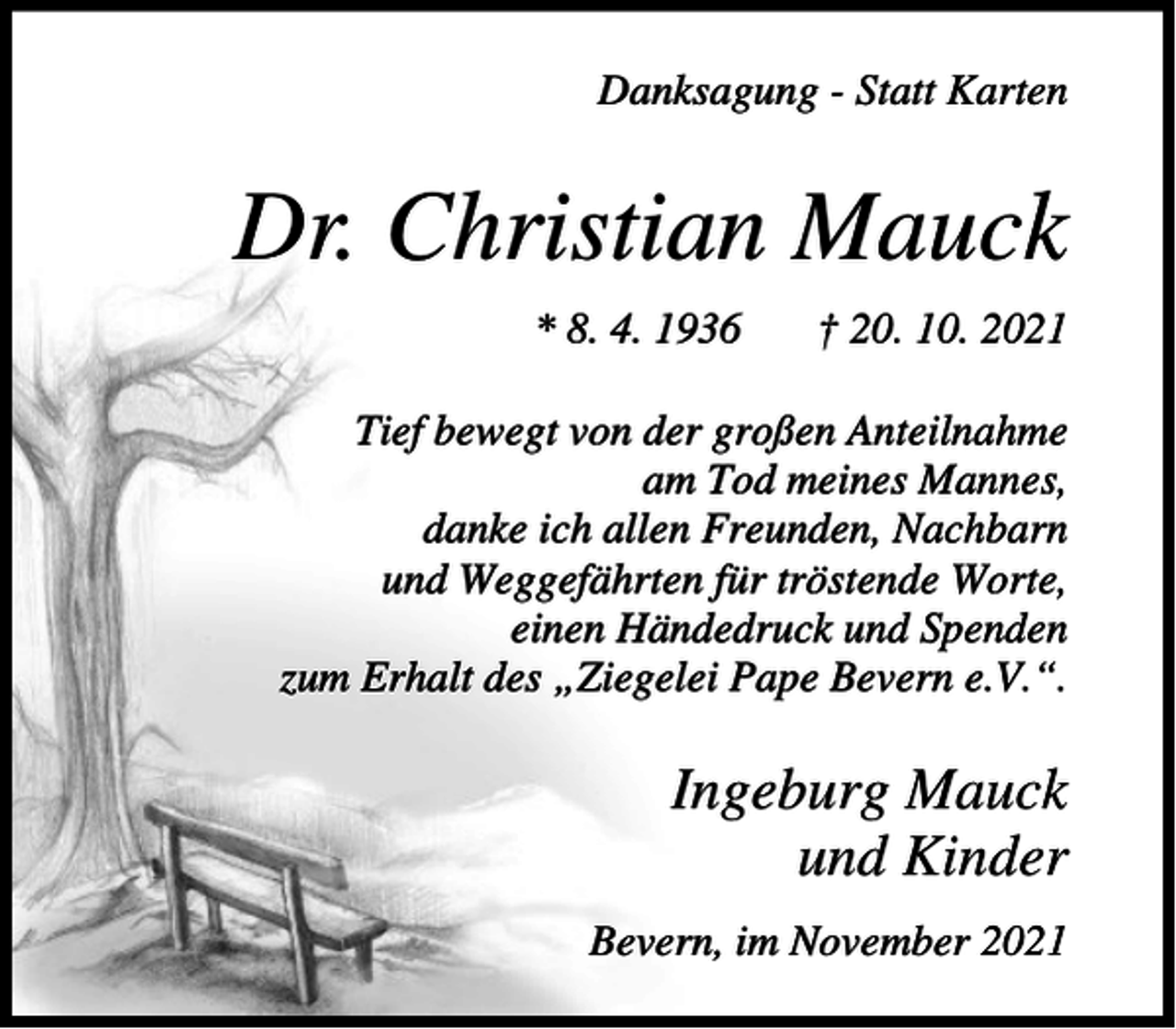 <p>Danksagung - Statt Karten</p><p>Dr. Christian Mauck<br />* 8. 4. 1936</p><p>† 20. 10. 2021</p><p>Tief bewegt von der großen Anteilnahme<br />am Tod meines Mannes,<br />danke ich allen Freunden, Nachbarn<br />und Weggefährten für tröstende Worte,<br />einen Händedruck und Spenden<br />zum Erhalt des „Ziegelei Pape Bevern e.V.“.</p><p>Ingeburg Mauck<br />und Kinder<br />Bevern, im November 2021</p>
