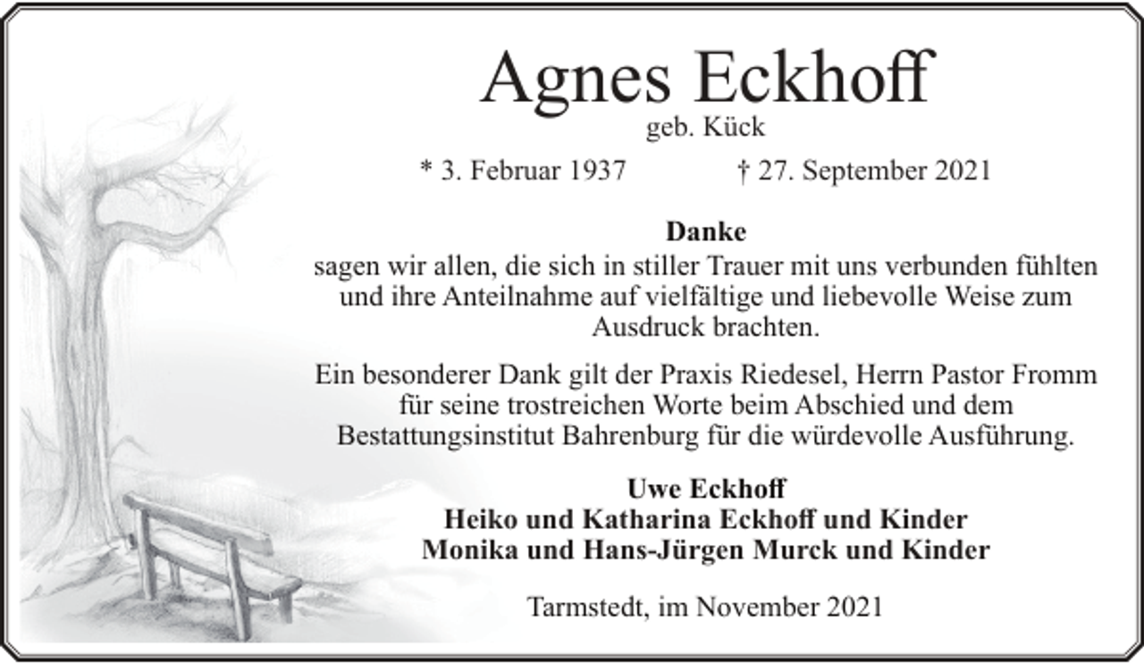 <p>Agnes Eckhoff<br />geb. Kück</p><p>* 3. Februar 1937</p><p>† 27. September 2021</p><p>Danke<br />sagen wir allen, die sich in stiller Trauer mit uns verbunden fühlten<br />und ihre Anteilnahme auf vielfältige und liebevolle Weise zum<br />Ausdruck brachten.<br />Ein besonderer Dank gilt der Praxis Riedesel, Herrn Pastor Fromm<br />für seine trostreichen Worte beim Abschied und dem<br />Bestattungsinstitut Bahrenburg für die würdevolle Ausführung.<br />Uwe Eckhoff<br />Heiko und Katharina Eckhoff und Kinder<br />Monika und Hans-Jürgen Murck und Kinder<br />Tarmstedt, im November 2021</p>