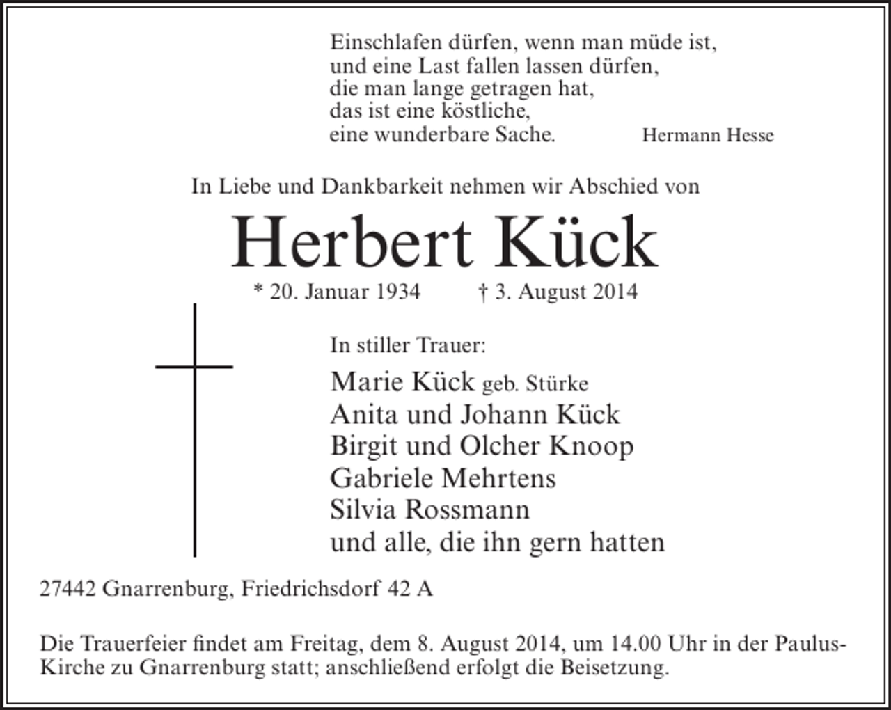 <p>Einschlafen dürfen, wenn man müde ist,<br />und eine Last fallen lassen dürfen,<br />die man lange getragen hat,<br />das ist eine köstliche,<br />eine wunderbare Sache.<br />Hermann Hesse<br />In Liebe und Dankbarkeit nehmen wir Abschied von</p><p>Herbert Kück<br />* 20. Januar 1934</p><p>† 3. August 2014</p><p>In stiller Trauer:</p><p>Marie Kück geb. Stürke<br />Anita und Johann Kück<br />Birgit und Olcher Knoop<br />Gabriele Mehrtens<br />Silvia Rossmann<br />und alle, die ihn gern hatten<br />27442 Gnarrenburg, Friedrichsdorf 42 A<br />Die Trauerfeier findet am Freitag, dem 8. August 2014, um 14.00 Uhr in der PaulusKirche zu Gnarrenburg statt; anschließend erfolgt die Beisetzung.</p>