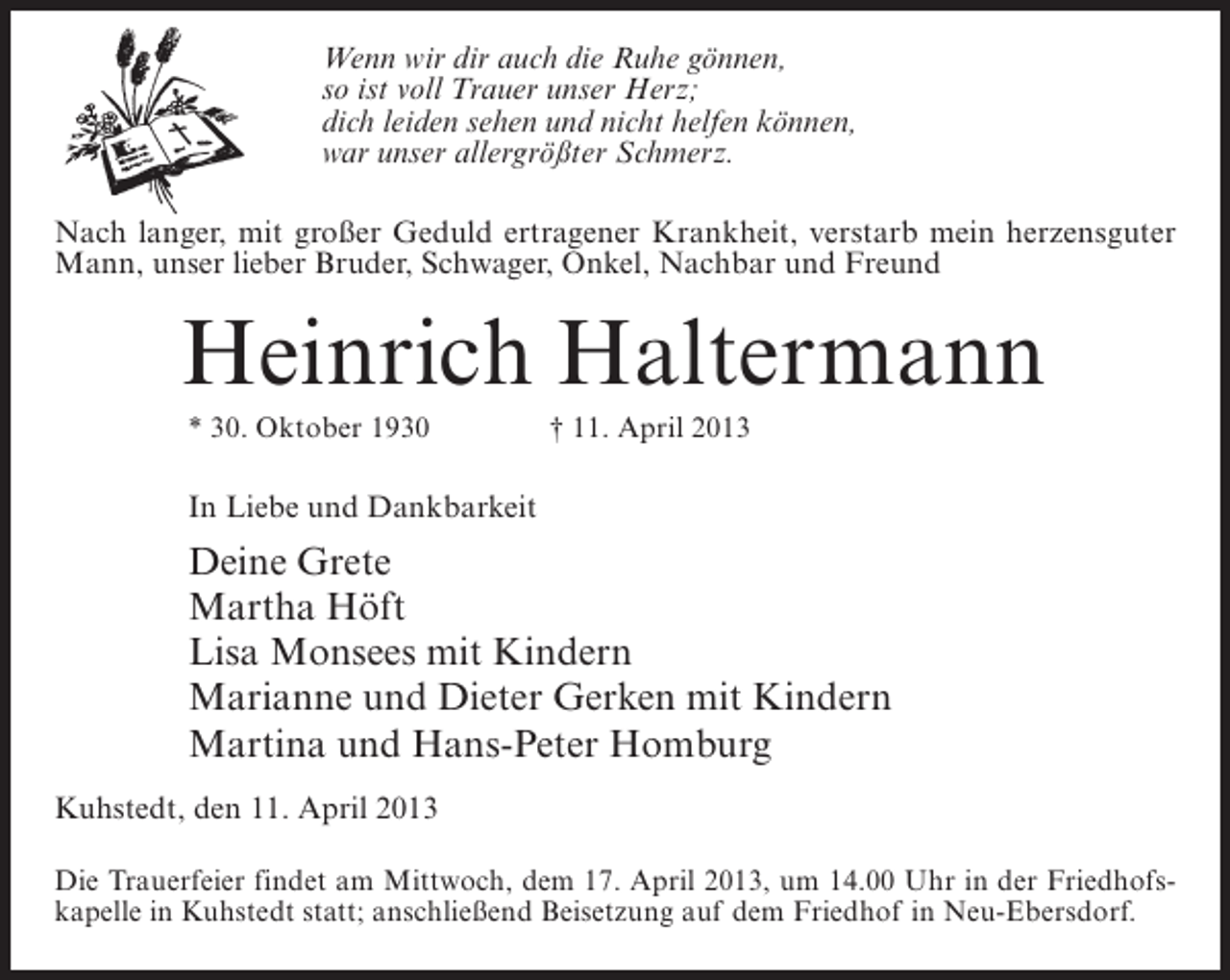 <p>Wenn wir dir auch die Ruhe gönnen,<br />so ist voll Trauer unser Herz;<br />dich leiden sehen und nicht helfen können,<br />war unser allergrößter Schmerz.<br />Nach langer, mit großer Geduld ertragener Krankheit, verstarb mein herzensguter<br />Mann, unser lieber Bruder, Schwager, Onkel, Nachbar und Freund</p><p>Heinrich Haltermann<br />* 30. Oktober 1930 † 11. April 2013</p><p>In Liebe und Dankbarkeit</p><p>Deine Grete<br />Martha Höft<br />Lisa Monsees mit Kindern<br />Marianne und Dieter Gerken mit Kindern<br />Martina und Hans-Peter Homburg<br />Kuhstedt, den 11. April 2013<br />Die Trauerfeier findet am Mittwoch, dem 17. April 2013, um 14.00 Uhr in der Friedhofskapelle in Kuhstedt statt; anschließend Beisetzung auf dem Friedhof in Neu-Ebersdorf.</p>