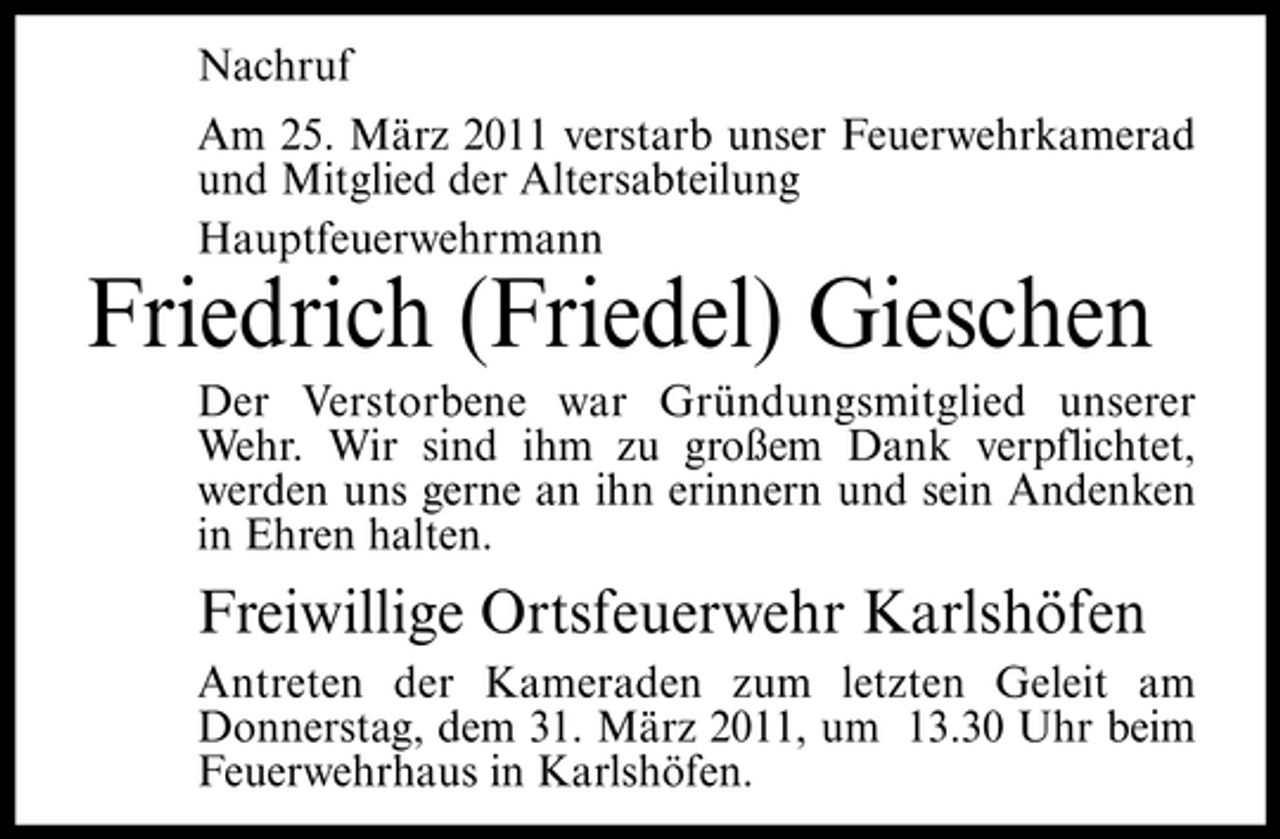 <p>Nachruf Am 25. März 2011 verstarb unser Feuerwehrkamerad und Mitglied der Altersabteilung Hauptfeuerwehrmann</p><p>Friedrich (Friedel) Gieschen<br />Der Verstorbene war Gründungsmitglied unserer Wehr. Wir sind ihm zu großem Dank verpflichtet, werden uns gerne an ihn erinnern und sein Andenken in Ehren halten.</p><p>Freiwillige Ortsfeuerwehr Karlshöfen<br />Antreten der Kameraden zum letzten Geleit am Donnerstag, dem 31. März 2011, um 13.30 Uhr beim Feuerwehrhaus in Karlshöfen.</p>