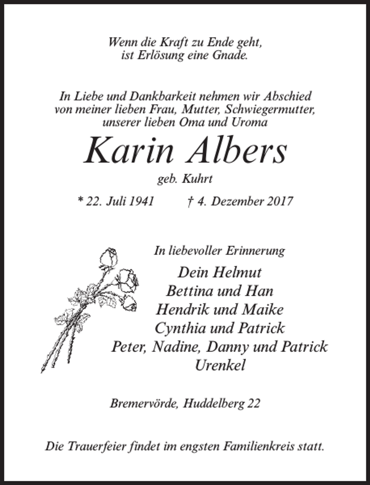 <p>Wenn die Kraft zu Ende geht,<br />ist Erlösung eine Gnade.<br />In Liebe und Dankbarkeit nehmen wir Abschied<br />von meiner lieben Frau, Mutter, Schwiegermutter,<br />unserer lieben Oma und Uroma</p><p>Karin Albers<br />geb. Kuhrt</p><p>* 22. Juli 1941 † 4. Dezember 2017</p><p>In liebevoller Erinnerung</p><p>Dein Helmut<br />Bettina und Han<br />Hendrik und Maike<br />Cynthia und Patrick<br />Peter, Nadine, Danny und Patrick<br />Urenkel<br />Bremervörde, Huddelberg 22<br />Die Trauerfeier findet im engsten Familienkreis statt.</p>