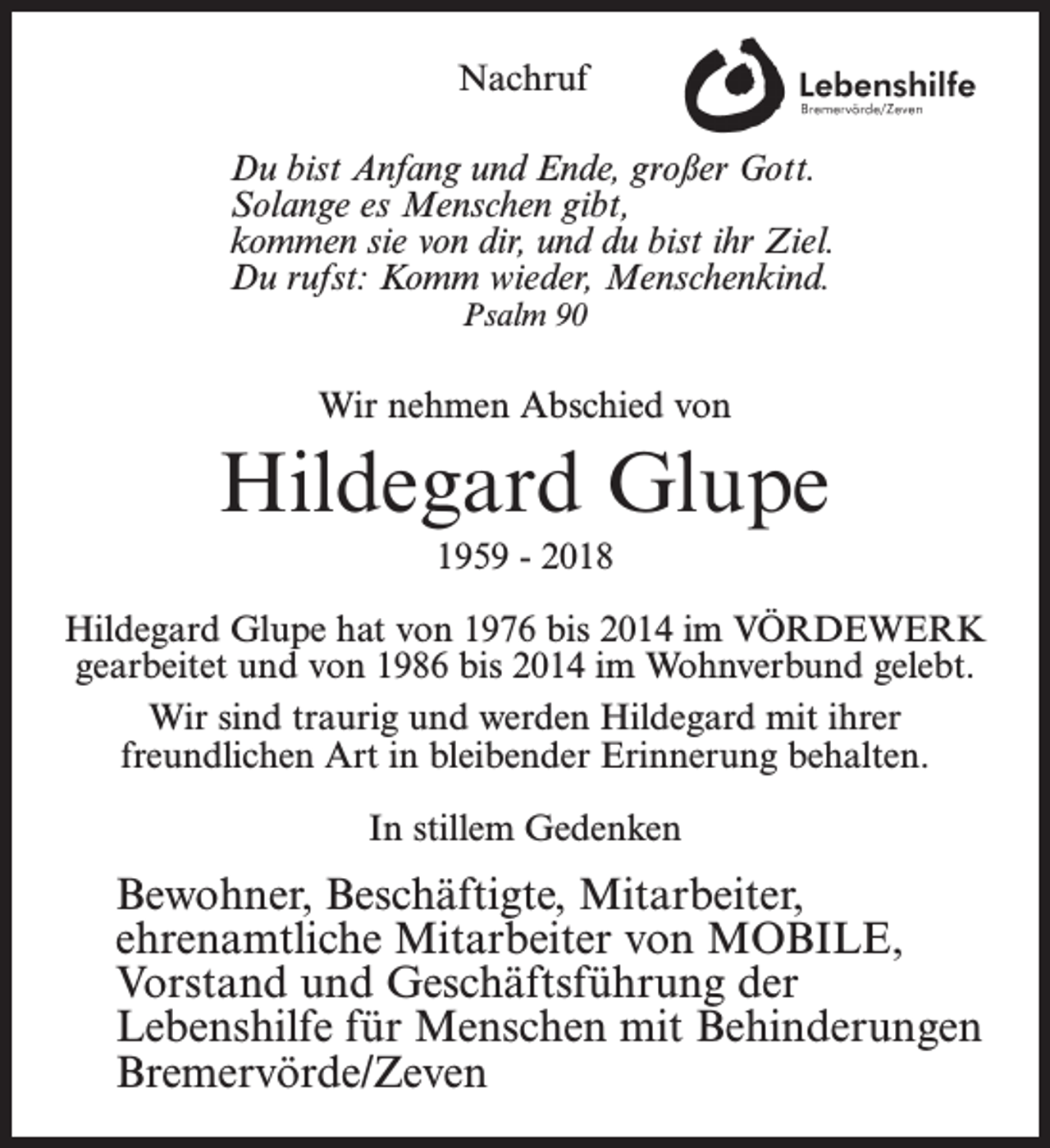 <p>Nachruf<br />Du bist Anfang und Ende, großer Gott.<br />Solange es Menschen gibt,<br />kommen sie von dir, und du bist ihr Ziel.<br />Du rufst: Komm wieder, Menschenkind.<br />Psalm 90</p><p>Wir nehmen Abschied von</p><p>Hildegard Glupe<br />1959 - 2018<br />Hildegard Glupe hat von 1976 bis 2014 im VÖRDEWERK<br />gearbeitet und von 1986 bis 2014 im Wohnverbund gelebt.<br />Wir sind traurig und werden Hildegard mit ihrer<br />freundlichen Art in bleibender Erinnerung behalten.<br />In stillem Gedenken</p><p>Bewohner, Beschäftigte, Mitarbeiter,<br />ehrenamtliche Mitarbeiter von MOBILE,<br />Vorstand und Geschäftsführung der<br />Lebenshilfe für Menschen mit Behinderungen<br />Bremervörde/Zeven</p>