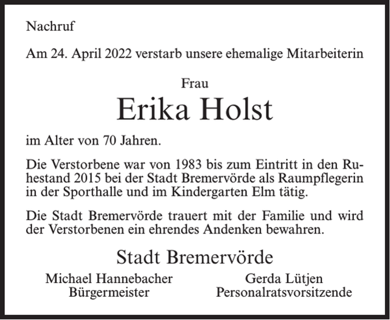 <p>Nachruf<br />Am 24. April 2022 verstarb unsere ehemalige Mitarbeiterin<br />Frau</p><p>Erika Holst<br />im Alter von 70 Jahren.<br />Die Verstorbene war von 1983 bis zum Eintritt in den Ruhestand 2015 bei der Stadt Bremervörde als Raumpflegerin<br />in der Sporthalle und im Kindergarten Elm tätig.<br />Die Stadt Bremervörde trauert mit der Familie und wird<br />der Verstorbenen ein ehrendes Andenken bewahren.</p><p>Stadt Bremervörde<br />Michael Hannebacher<br />Bürgermeister</p><p>Gerda Lütjen<br />Personalratsvorsitzende</p>