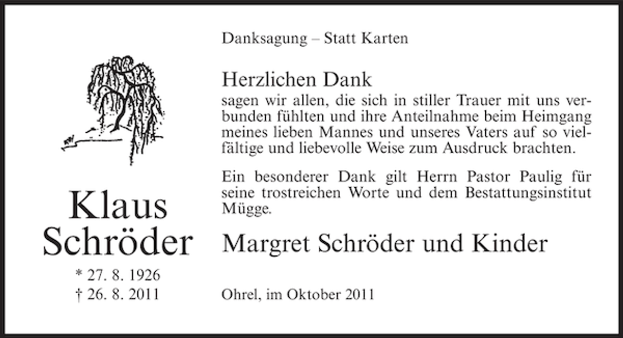 <p>Danksagung – Statt Karten</p><p>Herzlichen Dank<br />sagen wir allen, die sich in stiller Trauer mit uns verbunden fühlten und ihre Anteilnahme beim Heimgang<br />meines lieben Mannes und unseres Vaters auf so vielfältige und liebevolle Weise zum Ausdruck brachten.</p><p>Klaus<br />Schröder<br />* 27. 8. 1926<br />† 26. 8. 2011</p><p>Ein besonderer Dank gilt Herrn Pastor Paulig für<br />seine trostreichen Worte und dem Bestattungsinstitut<br />Mügge.</p><p>Margret Schröder und Kinder<br />Ohrel, im Oktober 2011</p>