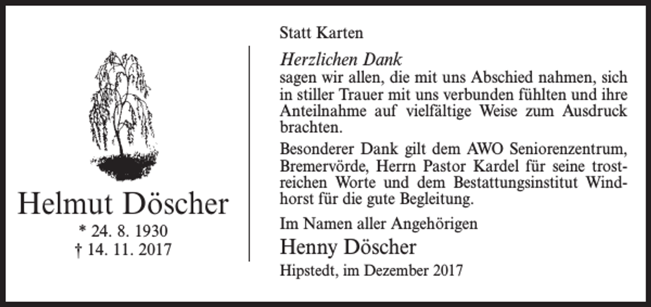 <p>Statt Karten</p><p>Herzlichen Dank</p><p>Helmut Döscher<br />* 24. 8. 1930<br />† 14. 11. 2017</p><p>sagen wir allen, die mit uns Abschied nahmen, sich<br />in stiller Trauer mit uns verbunden fühlten und ihre<br />Anteilnahme auf vielfältige Weise zum Ausdruck<br />brachten.<br />Besonderer Dank gilt dem AWO Seniorenzentrum,<br />­Bremer­vörde, Herrn Pastor Kardel für seine trostreichen Worte und dem ­Bestattungsinstitut Windhorst für die gute ­Begleitung.<br />Im Namen aller Angehörigen</p><p>Henny Döscher<br />Hipstedt, im Dezember 2017</p>