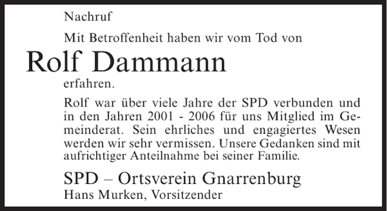 <p>Nachruf<br />Mit Betroffenheit haben wir vom Tod von</p><p>Rolf Dammann</p><p>erfahren.<br />Rolf war über viele Jahre der SPD verbunden und<br />in den Jahren 2001 - 2006 für uns Mitglied im Gemeinderat. Sein ehrliches und engagiertes Wesen<br />werden wir sehr vermissen. Unsere Gedanken sind mit<br />aufrichtiger Anteilnahme bei seiner Familie.</p><p>SPD – Ortsverein Gnarrenburg<br />Hans Murken, Vorsitzender</p>