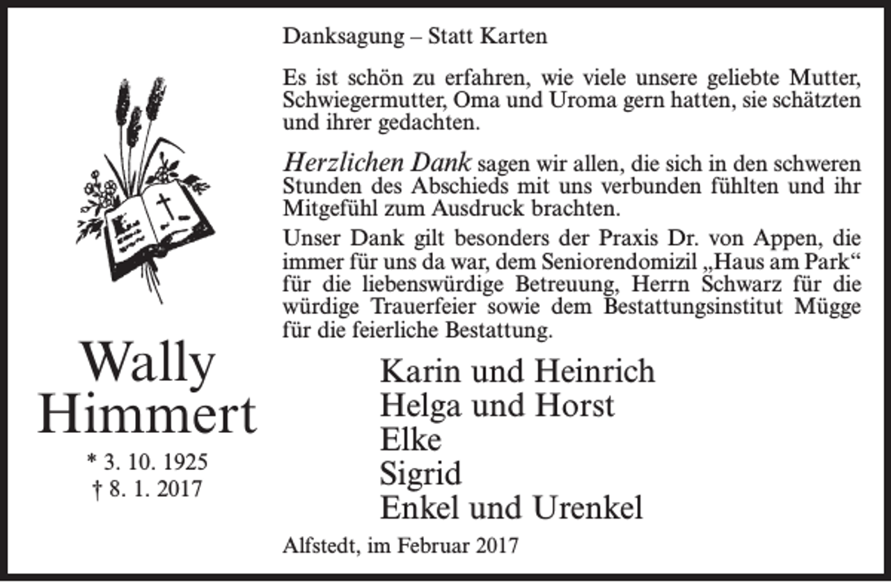 <p>Danksagung – Statt Karten<br />Es ist schön zu erfahren, wie viele unsere geliebte Mutter,<br />Schwiegermutter, Oma und Uroma gern hatten, sie schätzten<br />und ihrer gedachten.</p><p>Herzlichen Dank sagen wir allen, die sich in den schweren</p><p>Wally<br />Himmert<br />* 3. 10. 1925<br />† 8. 1. 2017</p><p>Stunden des Abschieds mit uns verbunden fühlten und ihr<br />Mitgefühl zum Ausdruck brachten.<br />Unser Dank gilt besonders der Praxis Dr. von Appen, die<br />immer für uns da war, dem Seniorendomizil „Haus am Park“<br />für die liebenswürdige Betreuung, Herrn Schwarz für die<br />würdige Trauerfeier sowie dem Bestattungsinstitut Mügge<br />für die feierliche Bestattung.</p><p>Karin und Heinrich<br />Helga und Horst<br />Elke<br />Sigrid<br />Enkel und Urenkel<br />Alfstedt, im Februar 2017</p>