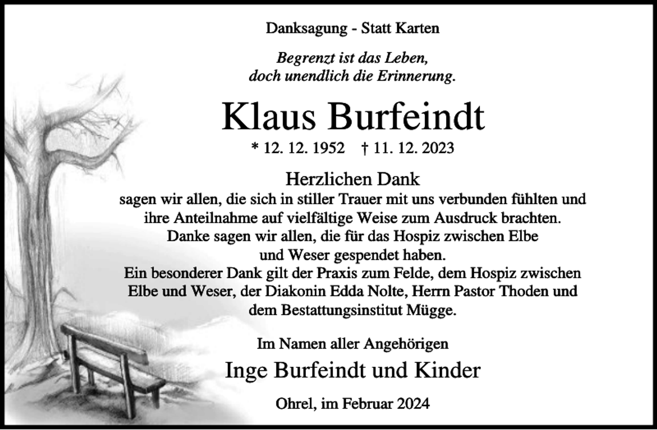 <p>Danksagung - Statt Karten<br />Begrenzt ist das Leben,<br />doch unendlich die Erinnerung.</p><p>Klaus Burfeindt<br />* 12. 12. 1952</p><p>† 11. 12. 2023</p><p>Herzlichen Dank<br />sagen wir allen, die sich in stiller Trauer mit uns verbunden fühlten und<br />ihre Anteilnahme auf vielfältige Weise zum Ausdruck brachten.<br />Danke sagen wir allen, die für das Hospiz zwischen Elbe<br />und Weser gespendet haben.<br />Ein besonderer Dank gilt der Praxis zum Felde, dem Hospiz zwischen<br />Elbe und Weser, der Diakonin Edda Nolte, Herrn Pastor Thoden und<br />dem Bestattungsinstitut Mügge.<br />Im Namen aller Angehörigen</p><p>Inge Burfeindt und Kinder<br />Ohrel, im Februar 2024</p>