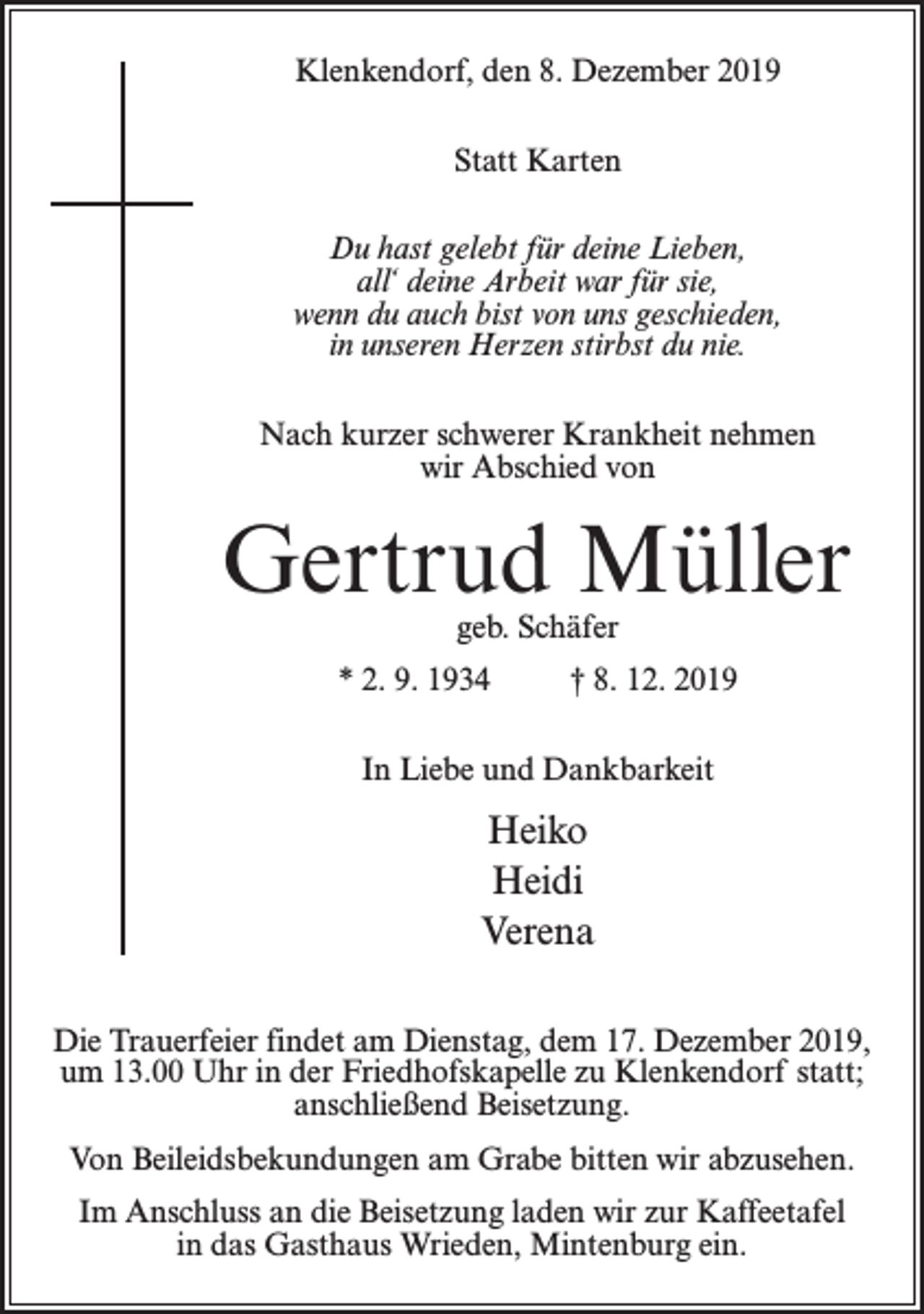 <p>Klenkendorf, den 8. Dezember 2019<br />Statt Karten<br />Du hast gelebt für deine Lieben,<br />all‘ deine Arbeit war für sie,<br />wenn du auch bist von uns geschieden,<br />in unseren Herzen stirbst du nie.<br />Nach kurzer schwerer Krankheit nehmen<br />wir Abschied von</p><p>Gertrud Müller<br />geb. Schäfer</p><p>* 2. 9. 1934 † 8. 12. 2019<br />In Liebe und Dankbarkeit</p><p>Heiko<br />Heidi<br />Verena<br />Die Trauerfeier findet am Dienstag, dem 17. Dezember 2019,<br />um 13.00 Uhr in der Friedhofskapelle zu Klenkendorf statt;<br />anschließend Beisetzung.<br />Von Beileidsbekundungen am Grabe bitten wir abzusehen.<br />Im Anschluss an die Beisetzung laden wir zur Kaffeetafel<br />in das Gasthaus Wrieden, Mintenburg ein.</p>