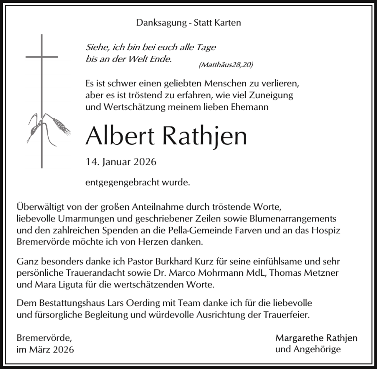 <p>Danksagung - Statt Karten</p><p>Siehe, ich bin bei euch alle Tage<br />bis an der Welt Ende.</p><p>(Matthäus28,20)</p><p>Es ist schwer einen geliebten Menschen zu verlieren,<br />aber es ist tröstend zu erfahren, wie viel Zuneigung<br />und Wertschätzung meinem lieben Ehemann</p><p>Albert Rathjen<br />14. Januar 2026<br />entgegengebracht wurde.<br />Überwältigt von der großen Anteilnahme durch tröstende Worte,<br />liebevolle Umarmungen und geschriebener Zeilen sowie Blumenarrangements<br />und den zahlreichen Spenden an die Pella-Gemeinde Farven und an das Hospiz<br />Bremervörde möchte ich von Herzen danken.<br />Ganz besonders danke ich Pastor Burkhard Kurz für seine einfühlsame und sehr<br />persönliche Trauerandacht sowie Dr. Marco Mohrmann MdL, Thomas Metzner<br />und Mara Liguta für die wertschätzenden Worte.<br />Dem Bestattungshaus Lars Oerding mit Team danke ich für die liebevolle<br />und fürsorgliche Begleitung und würdevolle Ausrichtung der Trauerfeier.<br />Bremervörde,<br />im März 2026</p><p>und Angehörige</p>