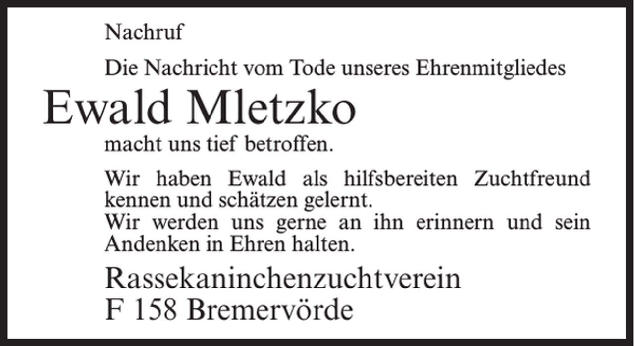 <p>Nachruf<br />Die Nachricht vom Tode unseres Ehrenmitgliedes</p><p>Ewald Mletzko<br />macht uns tief betroffen.</p><p>Wir haben Ewald als hilfsbereiten Zuchtfreund<br />kennen und schätzen gelernt.<br />Wir werden uns gerne an ihn erinnern und sein<br />Andenken in Ehren halten.</p><p>Rassekaninchenzuchtverein<br />F 158 Bremervörde</p>