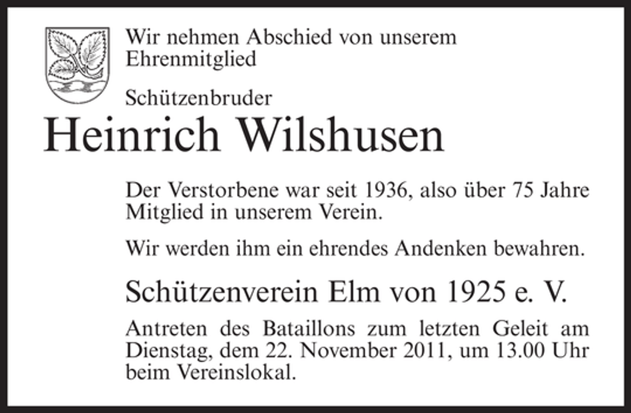 <p>Wir nehmen Abschied von unserem<br />Ehrenmitglied<br />Schützenbruder</p><p>Heinrich Wilshusen<br />Der Verstorbene war seit 1936, also über 75 Jahre<br />Mitglied in unserem Verein.<br />Wir werden ihm ein ehrendes Andenken bewahren.</p><p>Schützenverein Elm von 1925 e. V.<br />Antreten des Bataillons zum letzten Geleit am<br />Dienstag, dem 22. November 2011, um 13.00 Uhr<br />beim Vereinslokal.</p>