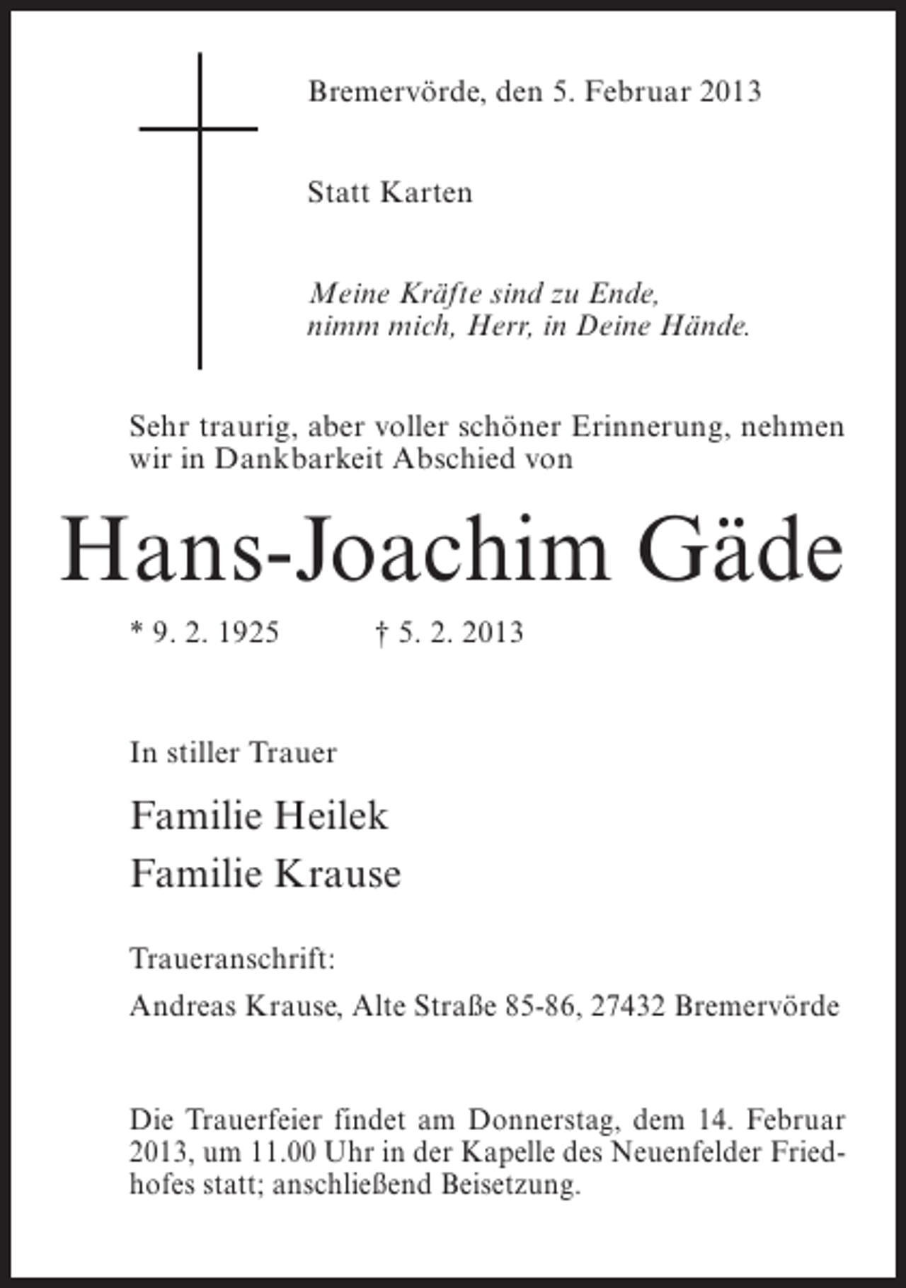 <p>Bremervörde, den 5. Februar 2013<br />Statt Karten<br />Meine Kräfte sind zu Ende,<br />nimm mich, Herr, in Deine Hände.<br />Sehr traurig, aber voller schöner Erinnerung, nehmen<br />wir in Dankbarkeit Abschied von</p><p>Hans-Joachim Gäde<br />* 9. 2. 1925</p><p>† 5. 2. 2013</p><p>In stiller Trauer</p><p>Familie Heilek<br />Familie Krause<br />Traueranschrift:<br />Andreas Krause, Alte Straße 85-86, 27432 Bremervörde</p><p>Die Trauerfeier findet am Donnerstag, dem 14. Februar<br />2013, um 11.00 Uhr in der Kapelle des Neuenfelder Friedhofes statt; anschließend Beisetzung.</p>