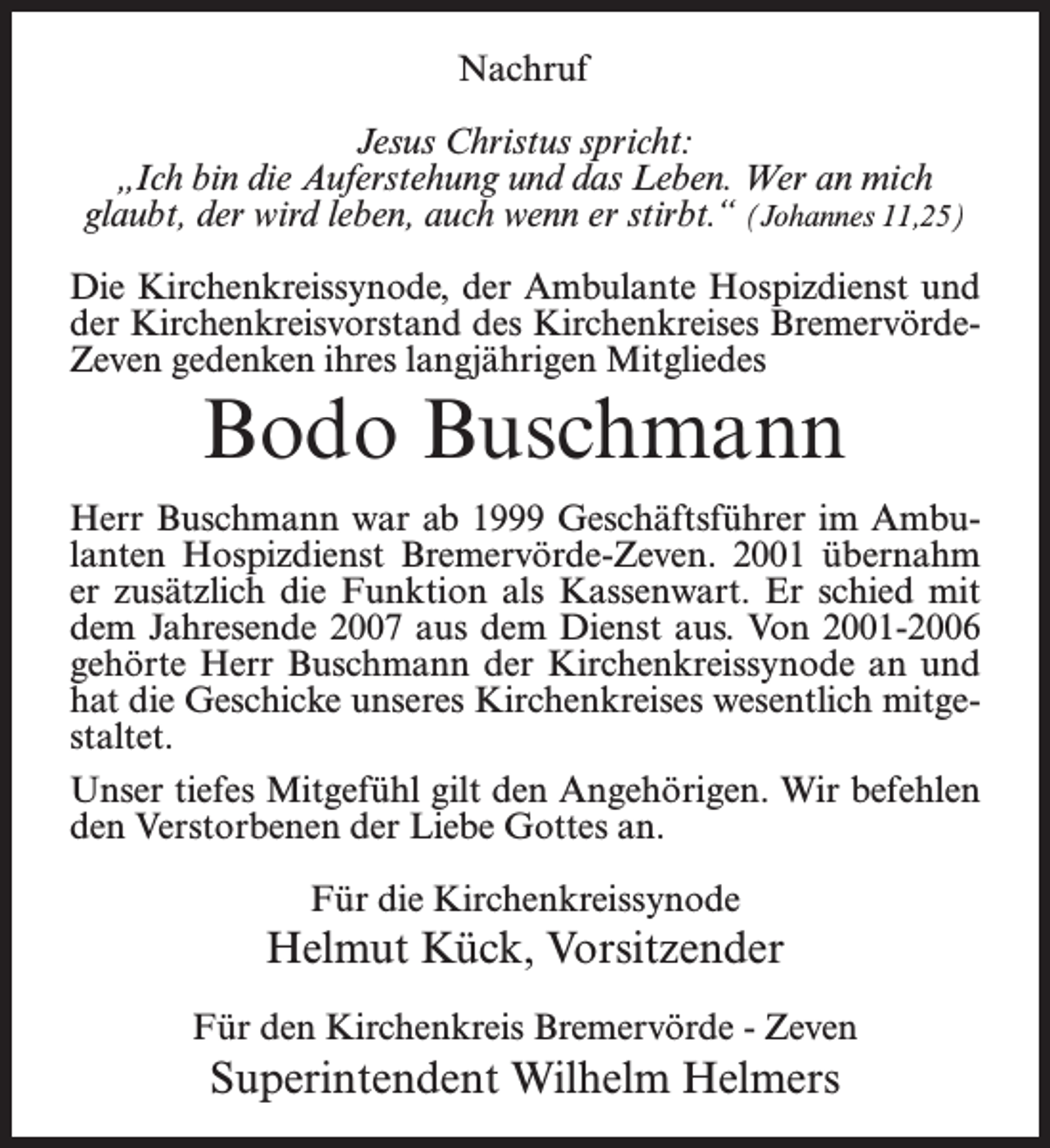 <p>Nachruf<br />Jesus Christus spricht:<br />„Ich bin die Auferstehung und das Leben. Wer an mich<br />glaubt, der wird leben, auch wenn er stirbt.“ (Johannes 11,25)<br />Die Kirchenkreissynode, der Ambulante Hospizdienst und<br />der Kirchenkreisvorstand des Kirchenkreises BremervördeZeven gedenken ihres langjährigen Mitgliedes</p><p>Bodo Buschmann</p><p>Herr Buschmann war ab 1999 Geschäftsführer im Ambulanten Hospizdienst Bremervörde-Zeven. 2001 übernahm<br />er zusätzlich die Funktion als Kassenwart. Er schied mit<br />dem Jahresende 2007 aus dem Dienst aus. Von 2001-2006<br />gehörte Herr Buschmann der Kirchenkreissynode an und<br />hat die Geschicke unseres Kirchenkreises wesentlich mitgestaltet.<br />Unser tiefes Mitgefühl gilt den Angehörigen. Wir befehlen<br />den Verstorbenen der Liebe Gottes an.<br />Für die Kirchenkreissynode</p><p>Helmut Kück, Vorsitzender<br />Für den Kirchenkreis Bremervörde - Zeven</p><p>Superintendent Wilhelm Helmers</p>