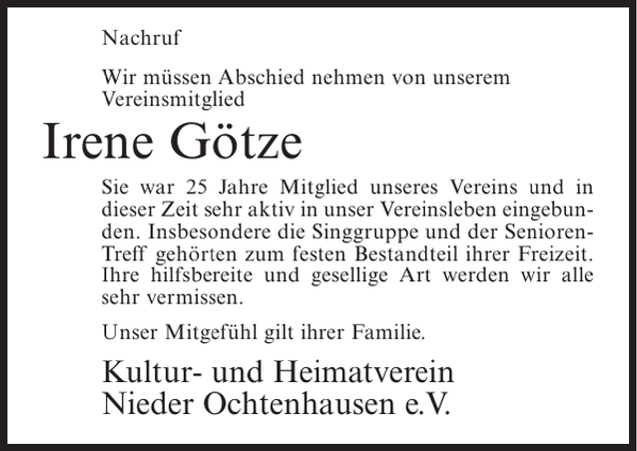 <p>Nachruf<br />Wir müssen Abschied nehmen von unserem<br />Vereinsmitglied</p><p>Irene Götze</p><p>Sie war 25 Jahre Mitglied unseres Vereins und in<br />dieser Zeit sehr aktiv in unser Vereinsleben eingebunden. Insbesondere die Singgruppe und der SeniorenTreff gehörten zum festen Bestandteil ihrer Freizeit.<br />Ihre hilfsbereite und gesellige Art werden wir alle<br />sehr vermissen.<br />Unser Mitgefühl gilt ihrer Familie.</p><p>Kultur- und Heimatverein<br />Nieder Ochtenhausen e.V.</p>
