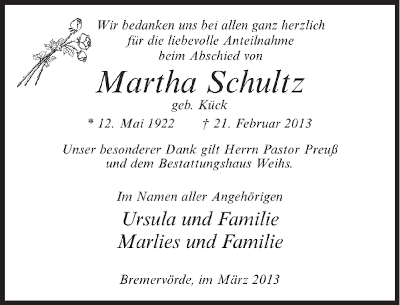 <p>Wir bedanken uns bei allen ganz herzlich<br />für die liebevolle Anteilnahme<br />beim Abschied von</p><p>Martha Schultz</p><p>geb. Kück<br />* 12. Mai 1922<br />† 21. Februar 2013<br />Unser besonderer Dank gilt Herrn Pastor Preuß<br />und dem Bestattungshaus Weihs.<br />Im Namen aller Angehörigen</p><p>Ursula und Familie<br />Marlies und Familie<br />Bremervörde, im März 2013</p>