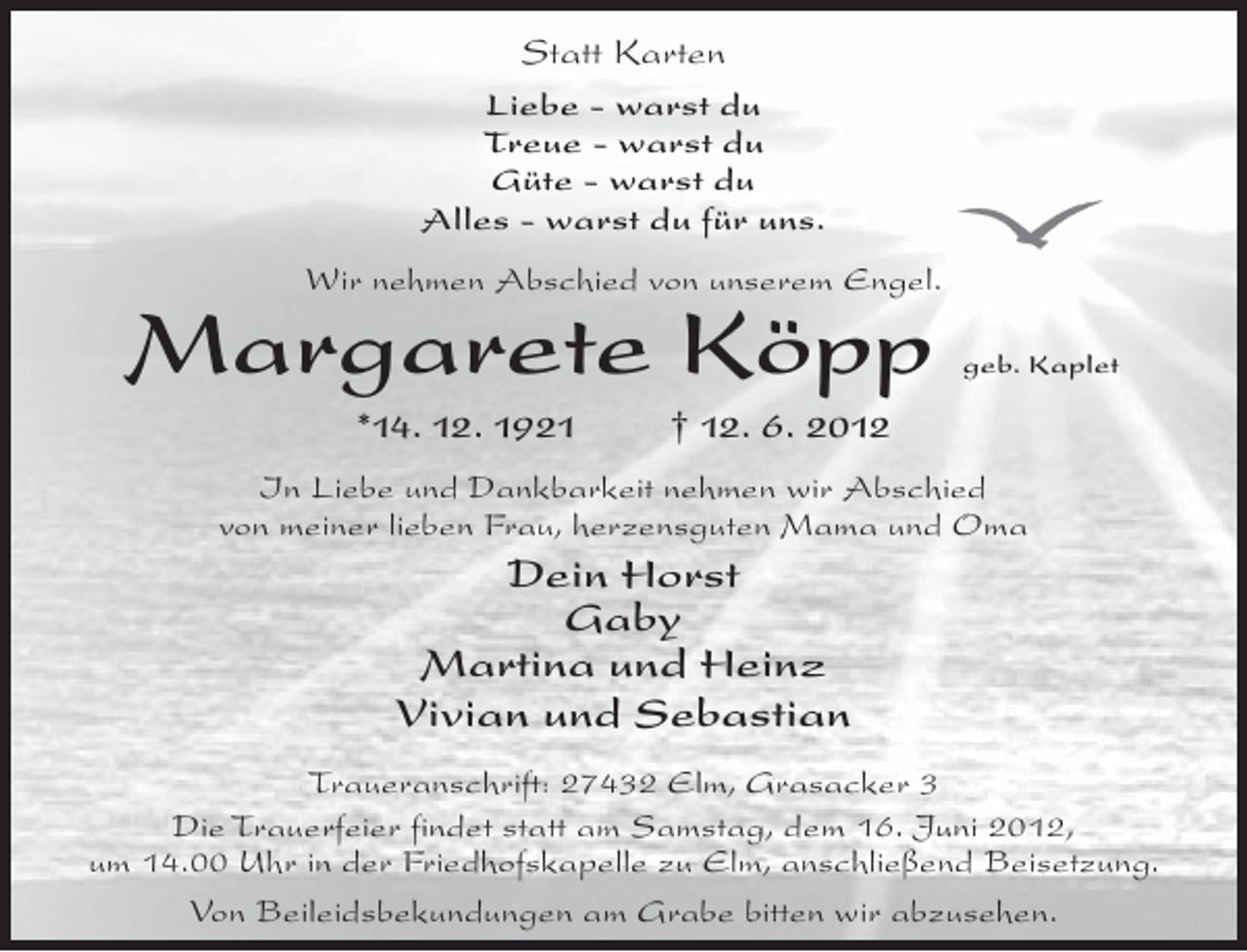 <p>Statt Karten<br />Liebe - warst du<br />Treue - warst du<br />Güte - warst du<br />Alles - warst du für uns.<br />Wir nehmen Abschied von unserem Engel.</p><p>Margarete Köpp<br />*14. 12. 1921</p><p>geb. Kaplet</p><p>† 12. 6. 2012</p><p>In Liebe und Dankbarkeit nehmen wir Abschied<br />von meiner lieben Frau, herzensguten Mama und Oma</p><p>Dein Horst<br />Gaby<br />Martina und Heinz<br />Vivian und Sebastian<br />Traueranschrift: 27432 Elm, Grasacker 3<br />Die Trauerfeier findet statt am Samstag, dem 16. Juni 2012,<br />um 14.00 Uhr in der Friedhofskapelle zu Elm, anschließend Beisetzung.<br />Von Beileidsbekundungen am Grabe bitten wir abzusehen.</p>