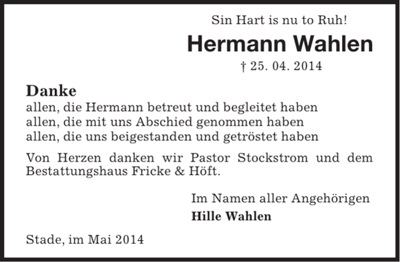 <p>Sin Hart is nu to Ruh!</p><p>Hermann Wahlen<br />† 25. 04. 2014</p><p>Danke</p><p>allen, die Hermann betreut und begleitet haben<br />allen, die mit uns Abschied genommen haben<br />allen, die uns beigestanden und getröstet haben<br />Von Herzen danken wir Pastor Stockstrom und dem<br />Bestattungshaus Fricke &amp; Höft.<br />Im Namen aller Angehörigen<br />Hille Wahlen<br />Stade, im Mai 2014</p>