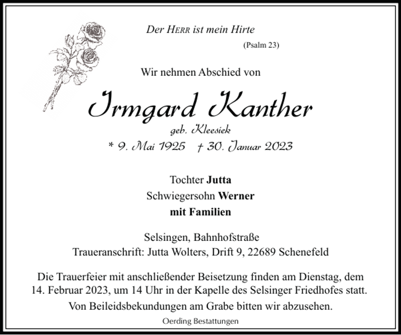 <p>Der HERR ist mein Hirte<br />(Psalm 23)</p><p>Wir nehmen Abschied von</p><p>Irmgard Kanther<br />geb. Kleesiek<br />* 9. Mai 1925 † 30. Januar 2023<br />Tochter Jutta<br />Schwiegersohn Werner<br />mit Familien<br />Selsingen, Bahnhofstraße<br />Traueranschrift: Jutta Wolters, Drift 9, 22689 Schenefeld<br />Die Trauerfeier mit anschließender Beisetzung finden am Dienstag, dem<br />14. Februar 2023, um 14 Uhr in der Kapelle des Selsinger Friedhofes statt.<br />Von Beileidsbekundungen am Grabe bitten wir abzusehen.<br />Oerding Bestattungen</p>