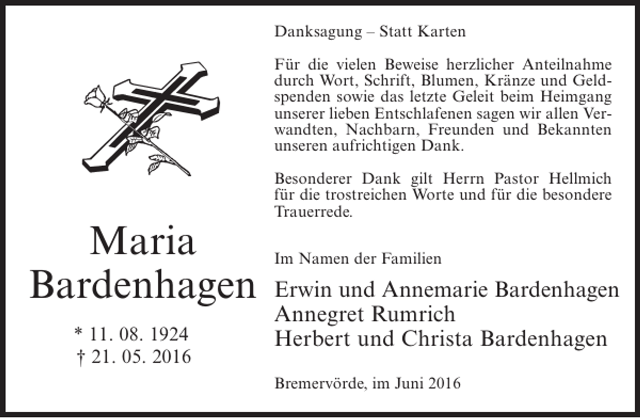 <p>Danksagung – Statt Karten<br />Für die vielen Beweise herzlicher Anteilnahme<br />durch Wort, Schrift, Blumen, Kränze und Geldspenden sowie das letzte Geleit beim Heimgang<br />unserer lieben Entschlafenen sagen wir allen Verwandten, Nachbarn, Freunden und Bekannten<br />unseren aufrichtigen Dank.</p><p>Maria<br />Bardenhagen<br />* 11. 08. 1924<br />† 21. 05. 2016</p><p>Besonderer Dank gilt Herrn Pastor Hellmich<br />für die trostreichen Worte und für die besondere<br />Trauerrede.<br />Im Namen der Familien</p><p>Erwin und Annemarie Bardenhagen<br />Annegret Rumrich<br />Herbert und Christa Bardenhagen<br />Bremervörde, im Juni 2016</p>