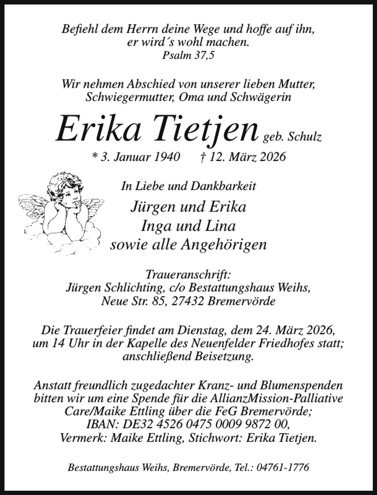 <p>Befiehl dem Herrn deine Wege und hoffe auf ihn,<br />er wird´s wohl machen.<br />Psalm 37,5</p><p>Wir nehmen Abschied von unserer lieben Mutter,<br />Schwiegermutter, Oma und Schwägerin</p><p>Erika Tietjen<br />* 3. Januar 1940</p><p>geb. Schulz</p><p>† 12. März 2026</p><p>In Liebe und Dankbarkeit</p><p>Jürgen und Erika<br />Inga und Lina<br />sowie alle Angehörigen<br />Traueranschrift:<br />Jürgen Schlichting, c/o Bestattungshaus Weihs,<br />Neue Str. 85, 27432 Bremervörde<br />Die Trauerfeier findet am Dienstag, dem 24. März 2026,<br />um 14 Uhr in der Kapelle des Neuenfelder Friedhofes statt;<br />anschließend Beisetzung.<br />Anstatt freundlich zugedachter Kranz- und Blumenspenden<br />bitten wir um eine Spende für die AllianzMission-Palliative<br />Care/Maike Ettling über die FeG Bremervörde;<br />IBAN: DE32 4526 0475 000872 00,<br />Vermerk: Maike Ettling, Stichwort: Erika Tietjen.<br />Bestattungshaus Weihs, Bremervörde, Tel.: 04761-1776</p>