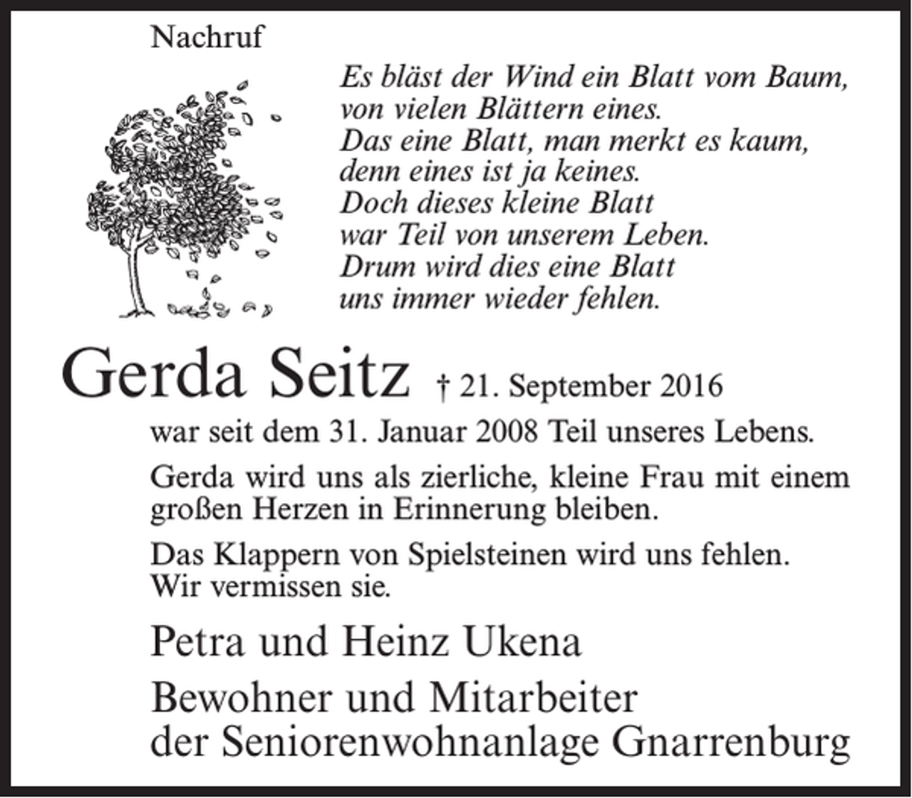 <p>Nachruf<br />Es bläst der Wind ein Blatt vom Baum,<br />von vielen Blättern eines.<br />Das eine Blatt, man merkt es kaum,<br />denn eines ist ja keines.<br />Doch dieses kleine Blatt<br />war Teil von unserem Leben.<br />Drum wird dies eine Blatt<br />uns immer wieder fehlen.</p><p>Gerda Seitz</p><p>† 21. September 2016<br />war seit dem 31. Januar 2008 Teil unseres Lebens.<br />Gerda wird uns als zierliche, kleine Frau mit einem<br />großen Herzen in Erinnerung bleiben.<br />Das Klappern von Spielsteinen wird uns fehlen.<br />Wir vermissen sie.</p><p>Petra und Heinz Ukena<br />Bewohner und Mitarbeiter<br />der Seniorenwohnanlage Gnarrenburg</p>