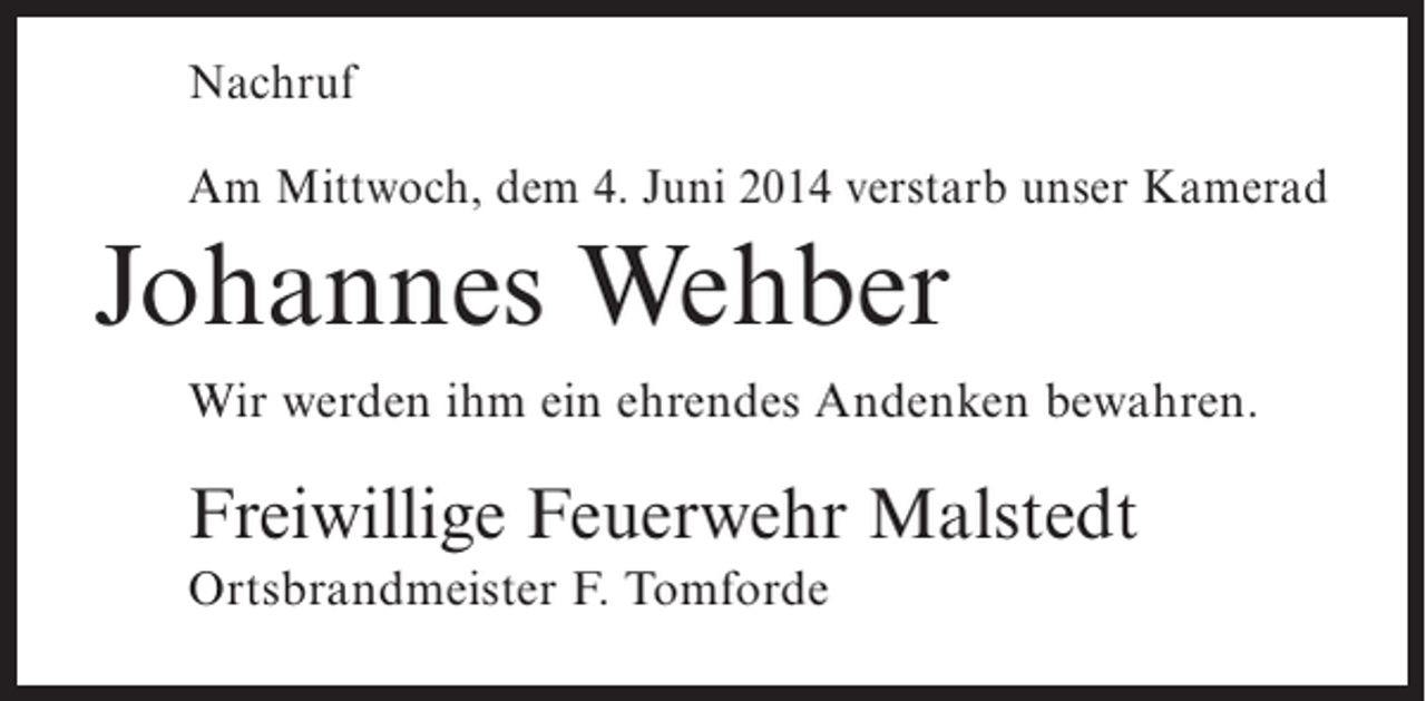 <p>Nachruf<br />Am Mittwoch, dem 4. Juni 2014 verstarb unser Kamerad</p><p>Johannes Wehber<br />Wir werden ihm ein ehrendes Andenken bewahren.</p><p>Freiwillige Feuerwehr Malstedt<br />Ortsbrandmeister F. Tomforde</p>