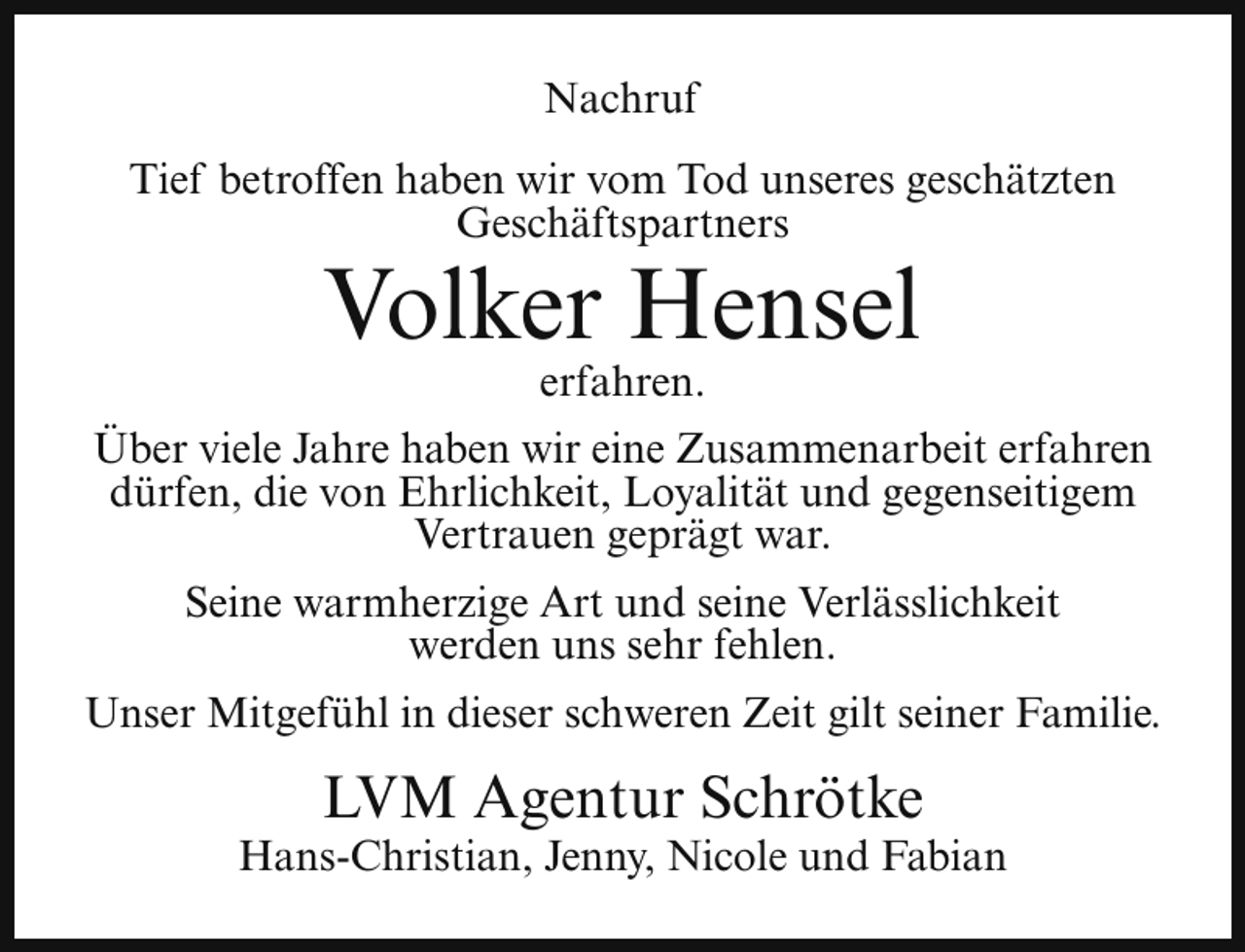 <p>Nachruf<br />Tief betroffen haben wir vom Tod unseres geschätzten<br />Geschäftspartners</p><p>Volker Hensel<br />erfahren.</p><p>Über viele Jahre haben wir eine Zusammenarbeit erfahren<br />dürfen, die von Ehrlichkeit, Loyalität und gegenseitigem<br />Vertrauen geprägt war.<br />Seine warmherzige Art und seine Verlässlichkeit<br />werden uns sehr fehlen.<br />Unser Mitgefühl in dieser schweren Zeit gilt seiner Familie.</p><p>LVM Agentur Schrötke</p><p>Hans-Christian, Jenny, Nicole und Fabian</p>