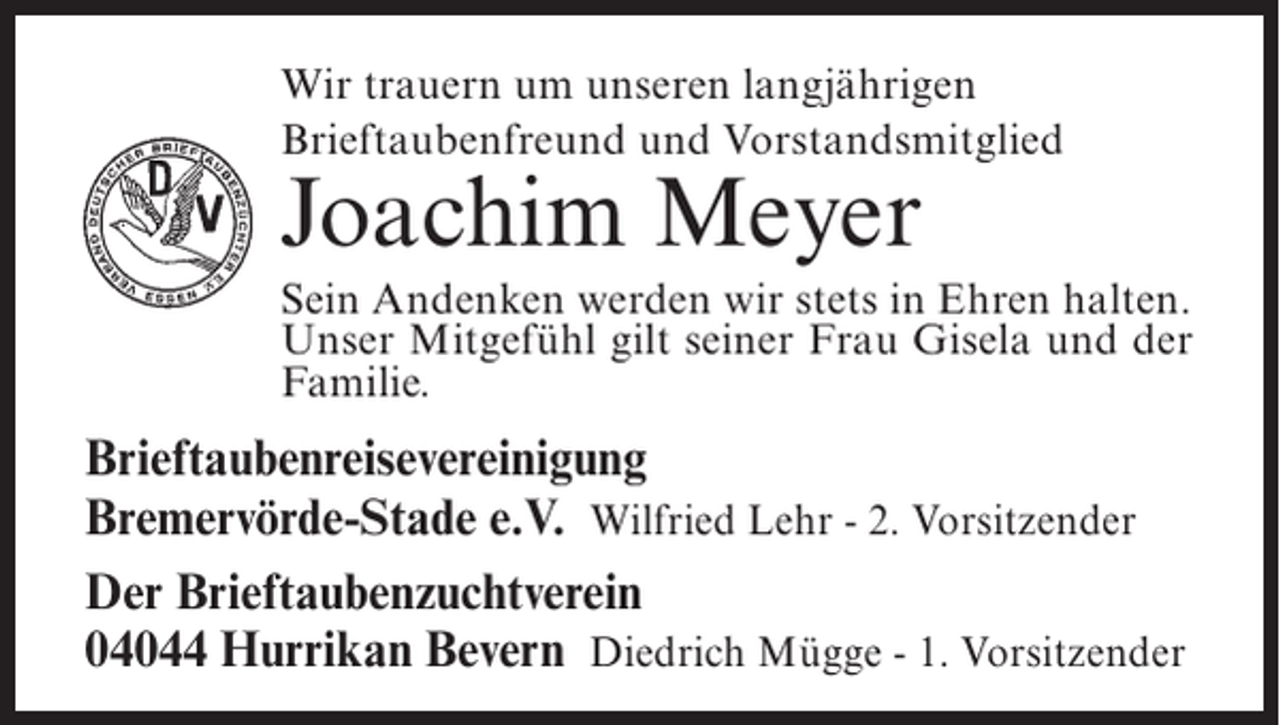 <p>Wir trauern um unseren langjährigen<br />Brieftaubenfreund und Vorstandsmitglied</p><p>Joachim Meyer</p><p>Sein Andenken werden wir stets in Ehren halten.<br />Unser Mitgefühl gilt seiner Frau Gisela und der<br />Familie.</p><p>Brieftaubenreisevereinigung<br />Bremervörde-Stade e.V. Wilfried Lehr - 2. Vorsitzender<br />Der Brieftaubenzuchtverein<br />04044 Hurrikan Bevern Diedrich Mügge - 1. Vorsitzender</p>
