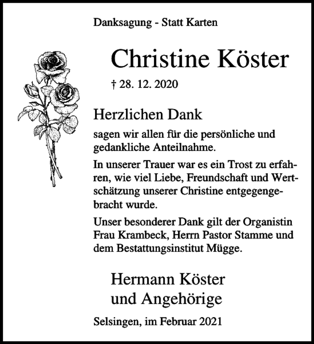 <p>Danksagung - Statt Karten</p><p>Christine Köster<br />† 28. 12. 2020</p><p>Herzlichen Dank<br />sagen wir allen für die persönliche und<br />gedankliche Anteilnahme.<br />In unserer Trauer war es ein Trost zu erfahren, wie viel Liebe, Freundschaft und Wertschätzung unserer Christine entgegengebracht wurde.<br />Unser besonderer Dank gilt der Organistin<br />Frau Krambeck, Herrn Pastor Stamme und<br />dem Bestattungsinstitut Mügge.</p><p>Hermann Köster<br />und Angehörige<br />Selsingen, im Februar 2021</p>