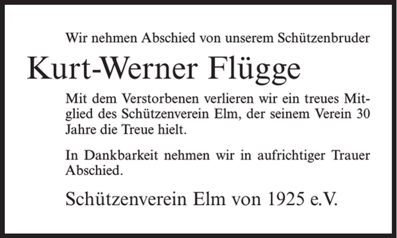 <p>Wir nehmen Abschied von unserem Schützenbruder</p><p>Kurt-Werner Flügge<br />Mit dem Verstorbenen verlieren wir ein treues Mitglied des Schützenverein Elm, der seinem Verein 30<br />Jahre die Treue hielt.<br />In Dankbarkeit nehmen wir in aufrichtiger Trauer<br />Abschied.</p><p>Schützenverein Elm von 1925 e.V.</p>